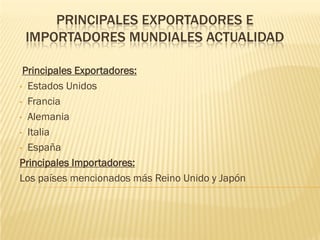 PRINCIPALES EXPORTADORES E
 IMPORTADORES MUNDIALES ACTUALIDAD

 Principales Exportadores:
• Estados Unidos

• Francia

• Alemania

• Italia

• España

Principales Importadores:
Los países mencionados más Reino Unido y Japón
 