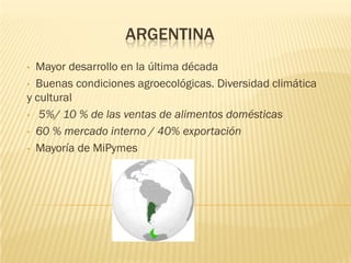 ARGENTINA
• Mayor desarrollo en la última década
• Buenas condiciones agroecológicas. Diversidad climática
y cultural
• 5%/ 10 % de las ventas de alimentos domésticas

• 60 % mercado interno / 40% exportación

• Mayoría de MiPymes
 