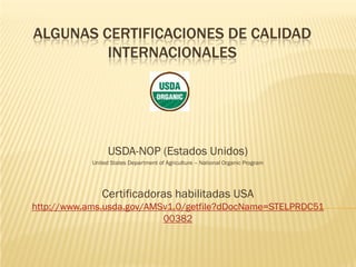 ALGUNAS CERTIFICACIONES DE CALIDAD
         INTERNACIONALES




                 USDA-NOP (Estados Unidos)
            United States Department of Agriculture – National Organic Program




               Certificadoras habilitadas USA
http://www.ams.usda.gov/AMSv1.0/getfile?dDocName=STELPRDC51
                           00382
 