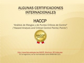ALGUNAS CERTIFICACIONES
            INTERNACIONALES

                           HACCP
     "Análisis de Riesgos y de Puntos Críticos de Control"
    ("Hazard Analysis and Critical Control Points) Points")




        http://www.fsis.usda.gov/es/HACCP_Brochure_SP/index.asp
           En la Argentina, se ha normalizado como IRAM-NM 323.
•
 