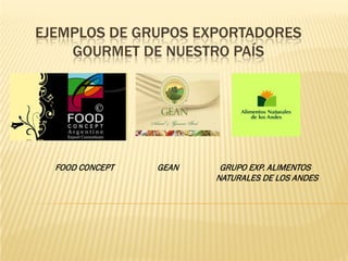EJEMPLOS DE GRUPOS EXPORTADORES
    GOURMET DE NUESTRO PAÍS




  FOOD CONCEPT   GEAN    GRUPO EXP. ALIMENTOS
                        NATURALES DE LOS ANDES
 