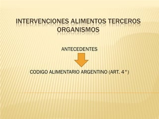 INTERVENCIONES ALIMENTOS TERCEROS
           ORGANISMOS

               ANTECEDENTES



   CODIGO ALIMENTARIO ARGENTINO (ART. 4°)
 