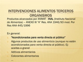INTERVENCIONES ALIMENTOS TERCEROS
           ORGANISMOS
Productos alcanzados por ANMAT - INAL (Instituto Nacional
de Alimentos) – ANEXO III “A” Res. ANA 1946/93 mod. Por
Res ANA 445/1996

En general:
1. "Acondicionados para venta directa al público”

2. Algunos productos de uso alimenticio (aunque no estén
   acondicionados para venta directa al público). Ej:
   aceites a granel
3. Aditivos alimentarios

4. Colorantes alimentarios

5. …
 