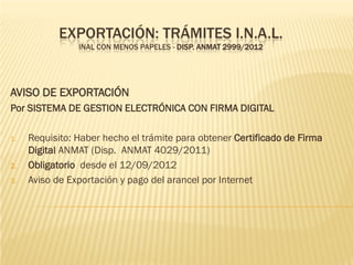 EXPORTACIÓN: TRÁMITES I.N.A.L.
                INAL CON MENOS PAPELES - DISP. ANMAT 2999/2012




AVISO DE EXPORTACIÓN
Por SISTEMA DE GESTION ELECTRÓNICA CON FIRMA DIGITAL

1.   Requisito: Haber hecho el trámite para obtener Certificado de Firma
     Digital ANMAT (Disp. ANMAT 4029/2011)
2.   Obligatorio desde el 12/09/2012
3.   Aviso de Exportación y pago del arancel por Internet
 