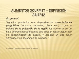 ALIMENTOS GOURMET – DEFINICIÓN
                  ABIERTA
En general:
“Aquellos productos que dependen de características
geográficas (recursos naturales, clima, etc.) o que la
cultura de la población de la región los convierta en un
bien diferenciado (alimentos que puedan lograr algún tipo
de denominación de origen, y posean un alto valor
agregado y un packaging de calidad).” 1


1. Fuente: CEP (Min. Industria de la Nación)
 