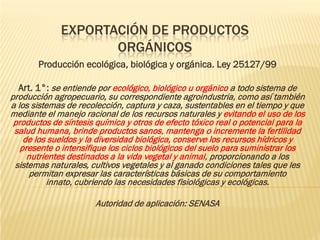 EXPORTACIÓN DE PRODUCTOS
                    ORGÁNICOS
       Producción ecológica, biológica y orgánica. Ley 25127/99

  Art. 1°: se entiende por ecológico, biológico u orgánico a todo sistema de
producción agropecuario, su correspondiente agroindustria, como así también
a los sistemas de recolección, captura y caza, sustentables en el tiempo y que
mediante el manejo racional de los recursos naturales y evitando el uso de los
 productos de síntesis química y otros de efecto tóxico real o potencial para la
 salud humana, brinde productos sanos, mantenga o incremente la fertilidad
    de los sueldos y la diversidad biológica, conserve los recursos hídricos y
   presente o intensifique los ciclos biológicos del suelo para suministrar los
     nutrientes destinados a la vida vegetal y animal, proporcionando a los
 sistemas naturales, cultivos vegetales y al ganado condiciones tales que les
      permitan expresar las características básicas de su comportamiento
          innato, cubriendo las necesidades fisiológicas y ecológicas.

                       Autoridad de aplicación: SENASA
 