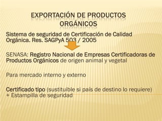 EXPORTACIÓN DE PRODUCTOS
                 ORGÁNICOS
Sistema de seguridad de Certificación de Calidad
Orgánica. Res. SAGPyA 503 / 2005

SENASA: Registro Nacional de Empresas Certificadoras de
Productos Orgánicos de origen animal y vegetal

Para mercado interno y externo

Certificado tipo (sustituible si país de destino lo requiere)
+ Estampilla de seguridad
 
