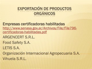 EXPORTACIÓN DE PRODUCTOS
                ORGÁNICOS

Empresas certificadoras habilitadas
http://www.senasa.gov.ar/Archivos/File/File796-
certificadoras-habilitadas.pdf
ARGENCERT S.R.L.
Food Safety S.A.
LETIS S.A.
Organización Internacional Agropecuaria S.A.
Vihuela S.R.L.
 