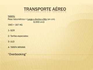 TRANSPORTE AÉREO
TARIFA:
Peso Volumétrico = Largo x Ancho x Alto (en cm)
                         6.000 cm3
1M3 = 167 KG

1- GCR

2- Tarifas especiales:

3- ULD

4- TARIFA MINIMA


“Overbooking”
 