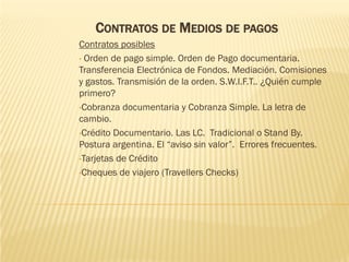 CONTRATOS DE MEDIOS DE PAGOS
Contratos posibles
• Orden de pago simple. Orden de Pago documentaria.
Transferencia Electrónica de Fondos. Mediación. Comisiones
y gastos. Transmisión de la orden. S.W.I.F.T.. ¿Quién cumple
primero?
•Cobranza documentaria y Cobranza Simple. La letra de
cambio.
•Crédito Documentario. Las LC. Tradicional o Stand By.
Postura argentina. El “aviso sin valor”. Errores frecuentes.
•Tarjetas de Crédito

•Cheques de viajero (Travellers Checks)
 