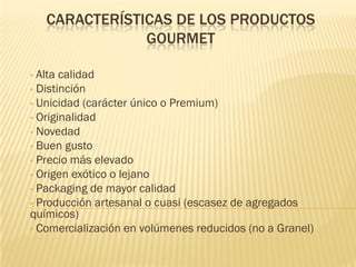 CARACTERÍSTICAS DE LOS PRODUCTOS
                GOURMET

• Alta calidad
• Distinción
• Unicidad (carácter único o Premium)
• Originalidad
• Novedad
• Buen gusto
• Precio más elevado
• Origen exótico o lejano
• Packaging de mayor calidad
• Producción artesanal o cuasi (escasez de agregados
químicos)
• Comercialización en volúmenes reducidos (no a Granel)
 