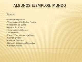ALGUNOS EJEMPLOS: MUNDO
    Algunos:

• Mariscos españoles
• Vinos: Argentina, Chile y Francia
• Chocolates de Suiza
• Quesos de Holanda
• Tés y cookies inglesas
• Tés exóticos
• Escabeches y carnes exóticas
• Salmón chileno
• Cafés de Colombia
• Carnes y pescados ahumados
• Carnes Exóticas
 