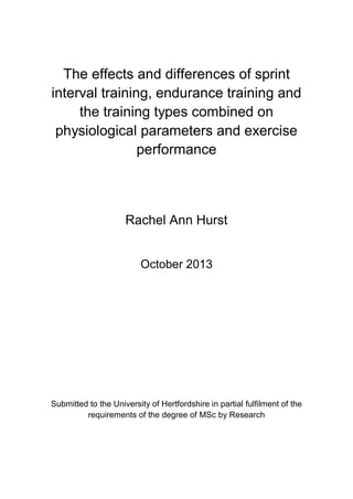 The effects and differences of sprint
interval training, endurance training and
the training types combined on
physiological parameters and exercise
performance
Rachel Ann Hurst
October 2013
Submitted to the University of Hertfordshire in partial fulfilment of the
requirements of the degree of MSc by Research
 