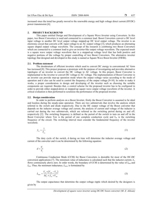 Int J Pow Elec & Dri Syst ISSN: 2088-8694 
Development of square wave inverter using DC/DC boost converter (M. Z. Aihsan)
637
increased since the trend has greatly moved to the renewable energy and high voltage direct current (HVDC)
power transmission [6].
2. PROJECT BACKGROUND
This paper entitled Design and Development of a Square Wave Inverter using Converters. In this
paper, two Boost Converters is used and connected to a common load. Boost Converters convert a DC level
input voltage to another DC level output voltage stepped-up DC level output voltage. The inverter is an
electronic circuit that converts a DC input voltage to an AC output voltage [3], which produces an alternating
square shaped output voltage waveform. The concept of the research is combining two Boost Converters
which are connected to a common load to give an inverter-like output voltage waveform. The expected result
is a square wave output voltage waveform that is a stepped-up voltage level that has both positive and
negative portions of the voltage by proper controlling of two Boost Converters. The alternative inverter
topology that designed and developed in this study is named as Square Wave Boost Inverter (SWBI).
2.1. Problem statement
The desideratum of efficient inverters which used to convert DC energy to conventional AC form
has increased [8]. This project proposes a prototype with the purpose of investigating and provides alternative
topologies of an inverter to convert the DC voltage to AC voltage. In this project, Boost Converter is
implemented in the inverter to convert DC voltage to AC voltage. The implementation of Boost Converter in
an inverter can provide step-up operation mode where the output voltage varies according to the mode of
operation and it also can be used to control the frequency of the output voltage [9-10]. In order to make it
works, a proper consideration in design and developing of the inverter such as choosing the suitable
components are required. Besides that, a control scheme for the proposed inverter has to be configured in
order to provide either stepped-down or stepped-up square wave output voltage waveform of the inverter. A
critical evaluation is then performed to scrutinize the performance of the proposed inverter.
2.2. Design consideration
In order to perform analysis on a Boost Inverter, firstly the Boost Converter is assumed to be ideal
and lossless during the steady-state operation. There are two subintervals that involve the analysis which
referred to the switch and diode respectively. Due to the DC output voltage of the Boost converter that
depends on the inductor average voltage and current, the analysis of current and voltage of the inductor is
carried out during the two subintervals, which are referred as the switching period during on and off,
respectively [2]. The switching frequency is defined as the period of the switch to turn on and off in the
Boost Converter where Tsw is the period of one complete conduction cycle and fsw is the switching
frequency of the circuit. The switching interval must consider the fundamental frequency of the inverter
waveform.
1
sw
sw
f
T
 (1)
The duty cycle of the switch, d during on time will determine the inductor average voltage and
current of the converter and it can be determined by the following equation:
o
s
V
d
V
 (2)
Continuous Conduction Mode (CCM) for Boost Converters is desirable for most of the DC-DC
conversion applications [7]. The minimum value of inductance is calculated such that the inductor current, IL,
flows continuously above zero. In order words, the boundary of CCM is determined by the value of Imax and
Imin. Thus, the minimum inductance, Lmin, is formulated by
 
min
in out in
L sw out
V V V
L
I f V
 

  
(3)
The output capacitance that determine the output voltage ripple which desired by the designers is
given by
 