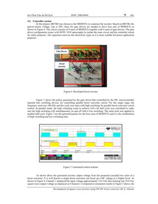 Int J Pow Elec & Dri Syst ISSN: 2088-8694 
Development of square wave inverter using DC/DC boost converter (M. Z. Aihsan)
641
4.2. Controller section
In this project, IRF540 was chosen as the MOSFETs to construct the inverter. Based on IRF540, the
gate-to-source voltage, Vgs is 20V, there for gate drivers are needed to drive four unit of MOSFETs as
shown in Figure 6. The circuit consists of 4 units of MOSFETs together with 4 units of gate drivers. The gate
driver configuration comes with HCPL 3810 optocoupler to isolate the main circuit and the controller circuit
for safety purposes. The capacitors used are the electrolytic types as it is more suitable for power application
purposes.
Figure 6. Developed boost inverter
Figure 7 shows the pulses generated by the gate driver that controlled by the PIC microcontroller
injected into switching devices for controlling parallel boost converter circuit. For the single stage, the
frequency used was 100 kHz and the cycle was same with high switching for parallel boost converter circuit
control. In parallel mode, the high switching count to achieve 0.01s for half cycle was calculated to make
sure the high switching will simultaneously on and off with it low switching. The same term was applied to
another half cycle. Figure 7 are the generated pulses for the four units of MOSFETs and it is the combination
of high switching and low switching state.
Figure 7. Generated control scheme
As shown above the generated inverter output voltage from the proposed cascaded two units of a
boost converter. It is well known a single boost converter can boost up a DC voltage to a higher level. As
shown in Figure 8, Channel 1 displayed the input voltage approximately 13.6 Vdc thus forming into 52.8 Vac
square wave output voltage as displayed on Channel 2. Compared to simulation results in Figure 5 above, the
 