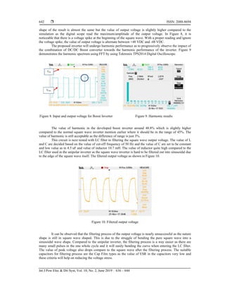  ISSN: 2088-8694
Int J Pow Elec & Dri Syst, Vol. 10, No. 2, June 2019 : 636 – 644
642
shape of the result is almost the same but the value of output voltage is slightly higher compared to the
simulation as the digital scope read the maximum/amplitude of the output voltage. In Figure 8, it is
noticeable that there is a voltage spike at the beginning of the square wave. With a proper reading and ignore
the voltage spike, the value of output voltage is alternate between +48 VDC and -48 VDC.
The proposed inverter will undergo harmonic performance as to progressively observe the impact of
the combination of DC/DC Boost converter towards the harmonic performance of the inverter. Figure 9
demonstrates the harmonic spectrum using FFT by using Tektronix TPS2014 Digital Oscilloscope.
Figure 8. Input and output voltage for Boost Inverter Figure 9. Harmonic results
The value of harmonic in the developed boost inverter around 48.8% which is slightly higher
compared to the normal square wave inverter mention earlier where it should be in the range of 45%. The
value of harmonic is still acceptable as the difference of range is just 3%.
This circuit is next tested with LC filter to filtering the square wave output voltage. The value of L
and C are decided based on the value of cut-off frequency of 50 Hz and the value of C are set to be constant
and low value as in 4.5 uF and value of inductor 10.7 mH. The value of inductor quite high compared to the
LC filter used in the unipolar inverter as the square wave inverter is hard to be filtered out into sinusoidal due
to the edge of the square wave itself. The filtered output voltage as shown in Figure 10.
Figure 10. Filtered output voltage
It can be observed that the filtering process of the output voltage is nearly unsuccessful as the nature
shape is still in square wave shaped. This is due to the struggle of bending the pure square wave into a
sinusoidal wave shape. Compared to the unipolar inverter, the filtering process is a way easier as there are
many small pulses in the one whole cycle and it will easily bending the curve when entering the LC filter.
The value of peak voltage also drops compare to the square wave after the filtering process. The suitable
capacitors for filtering process are the Cap Film types as the value of ESR in the capacitors very low and
these criteria will help on reducing the voltage stress.
 