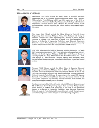  ISSN: 2088-8694
Int J Pow Elec & Dri Syst, Vol. 10, No. 2, June 2019 : 636 – 644
644
BIBLIOGRAPHY OF AUTHORS
Muhammad Zaid Aihsan received the B.Eng. (Hons) in Industrial Electronic
Engineering and M. Sc Electrical System Engineering degrees from University
Malaysia Perlis, Perlis, Malaysia, in 2013 and 2016, respectively. In May 2016, he
was appointed as lecturer in the Faculty of Engineering Technology under Electrical
Department, Universiti Malaysia Perlis, Malaysia. His research interests include
alternative power converter topologies and control strategies for renewable energy
integration.
Nur Irwany binti Ahmad received the B.Eng. (Hons) in Electrical System
Engineering from University Malaysia Perlis, Perlis Malaysia and M.Eng in
Industrial Electronics and Control engineering from University of Malaya, Bangsar,
Malaysia, in 2014 and 2016, respectively. In August 2016, she was appointed as a
lecturer in the Faculty of Engineering Technology under Electrical Department,
Universiti Malaysia Perlis, Malaysia.Her research interests include renewable energy
systems and electronics control. She is also a member of BEM malaysia.
Wan Azani Mustafa received degree in biomedical electronic engineering (2013) and
PhD in mechatronic engineering (2017) from university malaysia perlis (UniMAP).
Member of Board Engineer Malaysia (BEM) 2014 and Malaysia Board of
Tecnologist (MBOT) (2017). Published more than 40 academic articles and 1 book.
Now, working as a senior lecturer at University Malaysia perlis, Malaysia. Current
interest includes image processing, biomechanics, intelligence system, and control
system.
Norjasmi Abdul Rahman received the B.Eng. (Hons) in Industrial Electronic
Engineering from Universiti Malaysia Perlis in 2007 and MSc (technology) in
electronic and electrical engineering from Aalto University, Finland, in 2010. In July
2010, he was appointed lecturer in the School of Electrical Systems Engineering,
Universiti Malaysia Perlis, Malaysia. He is currently working toward PhD degree at
Denmark Technical University (DTU) in Denmark. His research interests include
dc-dc power conversion, high efficiency step up converters, micro inverter, and
control strategies for renewable energy integration.
Soo Jian Aun received the B.Eng. (Hons) in Industrial Electronic Engineering and
M. Sc Electrical System Engineering degrees from University Malaysia Perlis,
Perlis, Malaysia, in 2014 and 2018, respectively. In May 2016, he was appointed as
lecturer in the Faculty of Engineering Technology under Electrical Department,
Universiti Malaysia Perlis, Malaysia. His research interests include alternative power
converter topologies and control strategies for renewable energy integration.
 