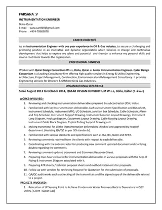 FARSANA .V
INSTRUMENTATION ENGINEER
Doha-Qatar
E-mail : sana.san969@gmail.com
Phone : +974-70683878
CAREER OBJECTIVE
As an Instrumentation Engineer with one year experience in Oil & Gas Industry, to secure a challenging and
promising position in an innovative and dynamic organization which believes in change and continuous
development that helps to explore my talent and potential and thereby to enhance my personal skills and
also to contribute towards the organization.
PROFESSIONAL SYNOPSIS
Worked with Qatar Design Consortium W.L.L, Doha, Qatar as Junior Instrumentation Engineer. Qatar Design
Consortium is a Leading Consultancy firm offering high quality services in Energy & Utility Engineering,
Architecture, Project Management, Construction, Environmental and Management Consultancy. It provides
Engineering services for Onshore & Offshore Oil & Gas Industries.
ORGANIZATIONAL EXPERIENCE
Since August 2013 to October 2014, QATAR DESIGN CONSORTIUM W.L.L, Doha, Qatar (1-Year)
WORKS INVOLVED:-
1. Reviewing and checking instrumentation deliverables prepared by subcontractor (RSN, India).
2. Familiarized with key Instrumentation deliverables such as Instrument Specification and Datasheet,
Instrument Schedule, Instrument MTO, I/O Schedule, Junction Box Schedule, Cable Schedule, Alarm
and Trip Schedule, Instrument Support Drawing, Instrument Location Layout Drawings, Instrument
Loop Diagram, Hookup diagram, Equipment Layout Drawing, Cable Routing Layout Drawing,
Instrument Cable Block Diagram, Typical Tubing Support Drawings etc.
3. Making transmittal for all the instrumentation deliverables checked and approved by head of
department. (Assisting QA/QC as per ISO standards).
4. Familiarized with various standards and specifications such as ISA, IEC, NACE and NFPA.
5. Reviewing comments received from the clients with respect to each deliverable.
6. Coordinating with the subcontractor for producing new comment updated document and clarifying
doubts regarding the comments.
7. Reviewing comment updated document and Comment Response Sheet.
8. Preparing man-hours required for instrumentation deliverables in various proposals with the help of
Piping & Instrument Diagram associated with it.
9. Preparing ATR sheets /technical proposal sheets and method statements for proposals.
10. Follow up with vendors for retrieving Request For Quotation for the submission of proposals.
11. QA/QC audit works such as checking all the transmittals and the signed copy of the deliverable related
to a project.
PROJECTS INVOLVED:-
1. Relocation of LP Sensing Point to Achieve Condensate Water Recovery Back to Deaerators in QG2
Utility.( Client : Qatar Gas)
 