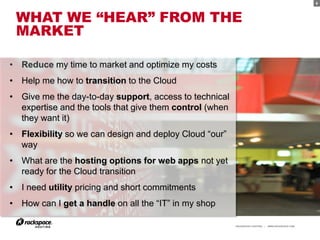 8



 WHAT WE “HEAR” FROM THE
 MARKET

• Reduce my time to market and optimize my costs
• Help me how to transition to the Cloud
• Give me the day-to-day support, access to technical
  expertise and the tools that give them control (when
  they want it)
• Flexibility so we can design and deploy Cloud “our”
  way
• What are the hosting options for web apps not yet
  ready for the Cloud transition
• I need utility pricing and short commitments
• How can I get a handle on all the “IT” in my shop

                                                         RACKSPACE® HOSTING   |   WWW.RACKSPACE.COM
 