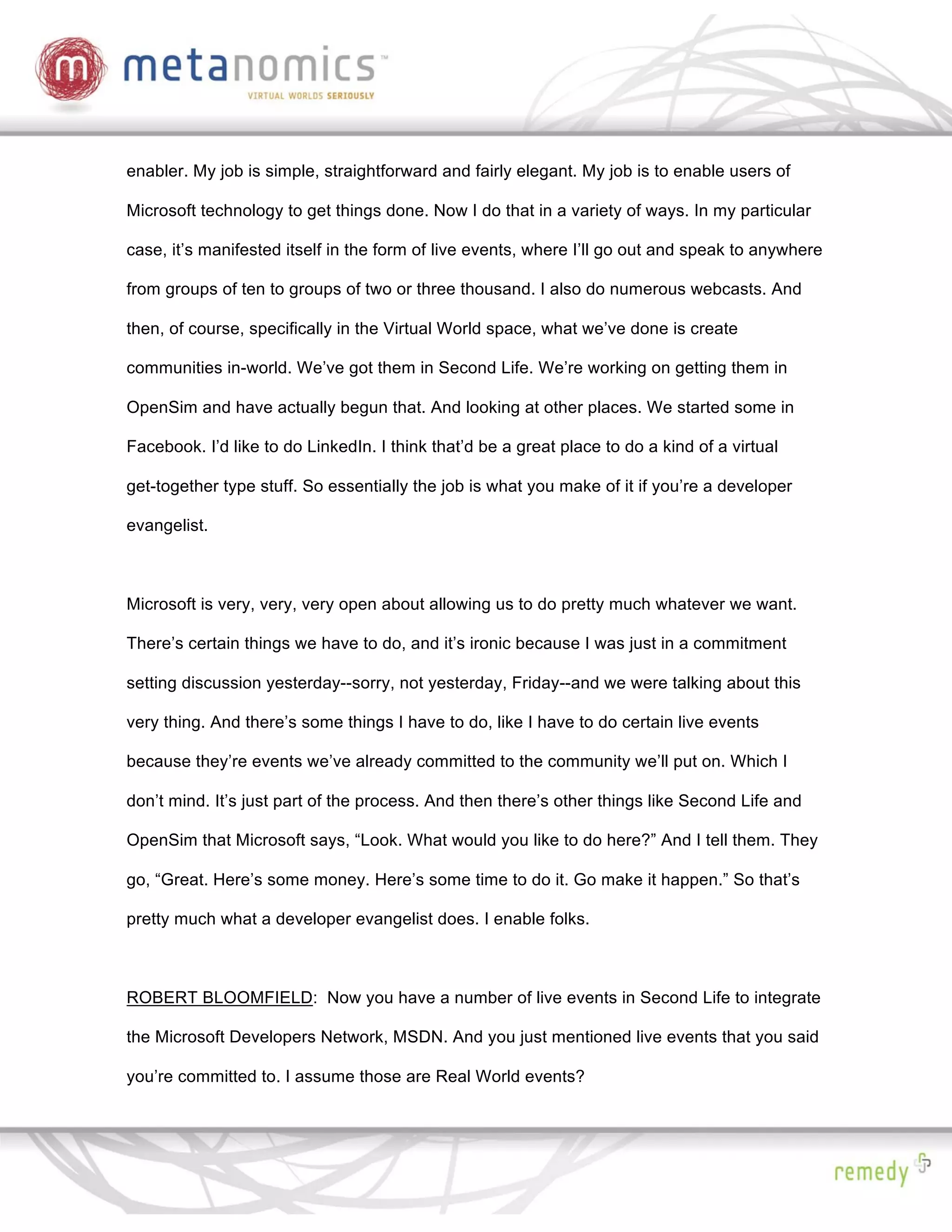 enabler. My job is simple, straightforward and fairly elegant. My job is to enable users of

Microsoft technology to get things done. Now I do that in a variety of ways. In my particular

case, it’s manifested itself in the form of live events, where I’ll go out and speak to anywhere

from groups of ten to groups of two or three thousand. I also do numerous webcasts. And

then, of course, specifically in the Virtual World space, what we’ve done is create

communities in-world. We’ve got them in Second Life. We’re working on getting them in

OpenSim and have actually begun that. And looking at other places. We started some in

Facebook. I’d like to do LinkedIn. I think that’d be a great place to do a kind of a virtual

get-together type stuff. So essentially the job is what you make of it if you’re a developer

evangelist.



Microsoft is very, very, very open about allowing us to do pretty much whatever we want.

There’s certain things we have to do, and it’s ironic because I was just in a commitment

setting discussion yesterday--sorry, not yesterday, Friday--and we were talking about this

very thing. And there’s some things I have to do, like I have to do certain live events

because they’re events we’ve already committed to the community we’ll put on. Which I

don’t mind. It’s just part of the process. And then there’s other things like Second Life and

OpenSim that Microsoft says, “Look. What would you like to do here?” And I tell them. They

go, “Great. Here’s some money. Here’s some time to do it. Go make it happen.” So that’s

pretty much what a developer evangelist does. I enable folks.



ROBERT BLOOMFIELD: Now you have a number of live events in Second Life to integrate

the Microsoft Developers Network, MSDN. And you just mentioned live events that you said

you’re committed to. I assume those are Real World events?
 