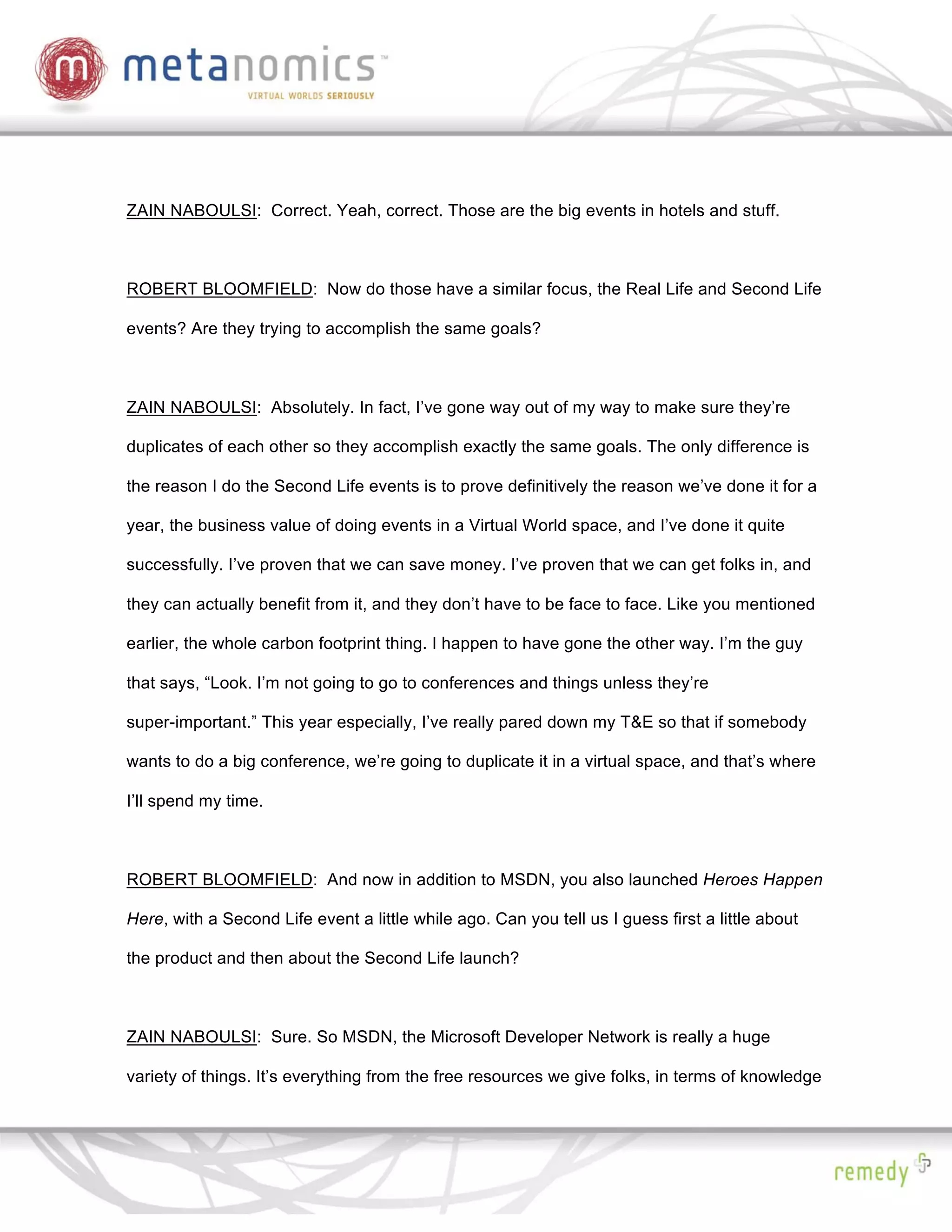 ZAIN NABOULSI: Correct. Yeah, correct. Those are the big events in hotels and stuff.



ROBERT BLOOMFIELD: Now do those have a similar focus, the Real Life and Second Life

events? Are they trying to accomplish the same goals?



ZAIN NABOULSI: Absolutely. In fact, I’ve gone way out of my way to make sure they’re

duplicates of each other so they accomplish exactly the same goals. The only difference is

the reason I do the Second Life events is to prove definitively the reason we’ve done it for a

year, the business value of doing events in a Virtual World space, and I’ve done it quite

successfully. I’ve proven that we can save money. I’ve proven that we can get folks in, and

they can actually benefit from it, and they don’t have to be face to face. Like you mentioned

earlier, the whole carbon footprint thing. I happen to have gone the other way. I’m the guy

that says, “Look. I’m not going to go to conferences and things unless they’re

super-important.” This year especially, I’ve really pared down my T&E so that if somebody

wants to do a big conference, we’re going to duplicate it in a virtual space, and that’s where

I’ll spend my time.



ROBERT BLOOMFIELD: And now in addition to MSDN, you also launched Heroes Happen

Here, with a Second Life event a little while ago. Can you tell us I guess first a little about

the product and then about the Second Life launch?



ZAIN NABOULSI: Sure. So MSDN, the Microsoft Developer Network is really a huge

variety of things. It’s everything from the free resources we give folks, in terms of knowledge
 