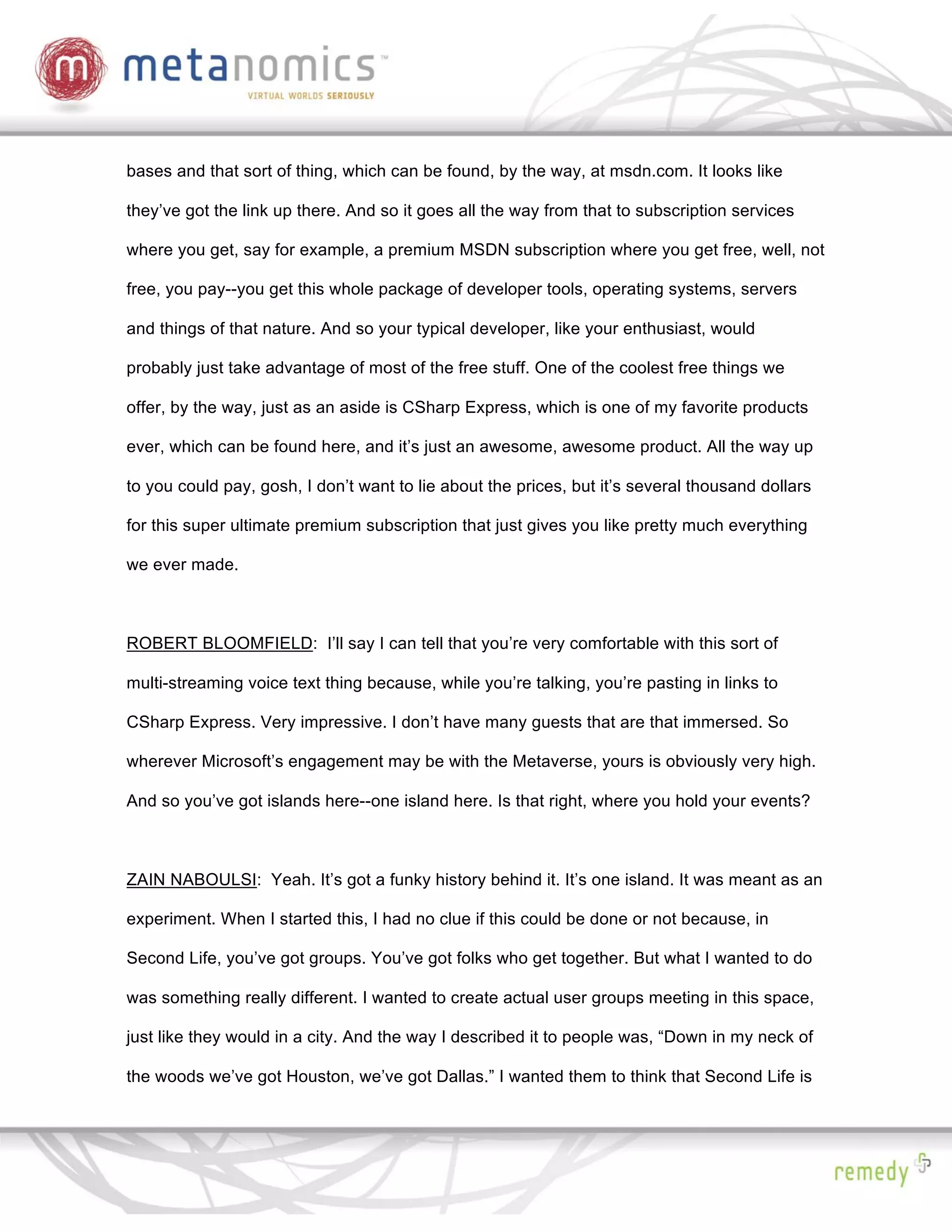 bases and that sort of thing, which can be found, by the way, at msdn.com. It looks like

they’ve got the link up there. And so it goes all the way from that to subscription services

where you get, say for example, a premium MSDN subscription where you get free, well, not

free, you pay--you get this whole package of developer tools, operating systems, servers

and things of that nature. And so your typical developer, like your enthusiast, would

probably just take advantage of most of the free stuff. One of the coolest free things we

offer, by the way, just as an aside is CSharp Express, which is one of my favorite products

ever, which can be found here, and it’s just an awesome, awesome product. All the way up

to you could pay, gosh, I don’t want to lie about the prices, but it’s several thousand dollars

for this super ultimate premium subscription that just gives you like pretty much everything

we ever made.



ROBERT BLOOMFIELD: I’ll say I can tell that you’re very comfortable with this sort of

multi-streaming voice text thing because, while you’re talking, you’re pasting in links to

CSharp Express. Very impressive. I don’t have many guests that are that immersed. So

wherever Microsoft’s engagement may be with the Metaverse, yours is obviously very high.

And so you’ve got islands here--one island here. Is that right, where you hold your events?



ZAIN NABOULSI: Yeah. It’s got a funky history behind it. It’s one island. It was meant as an

experiment. When I started this, I had no clue if this could be done or not because, in

Second Life, you’ve got groups. You’ve got folks who get together. But what I wanted to do

was something really different. I wanted to create actual user groups meeting in this space,

just like they would in a city. And the way I described it to people was, “Down in my neck of

the woods we’ve got Houston, we’ve got Dallas.” I wanted them to think that Second Life is
 