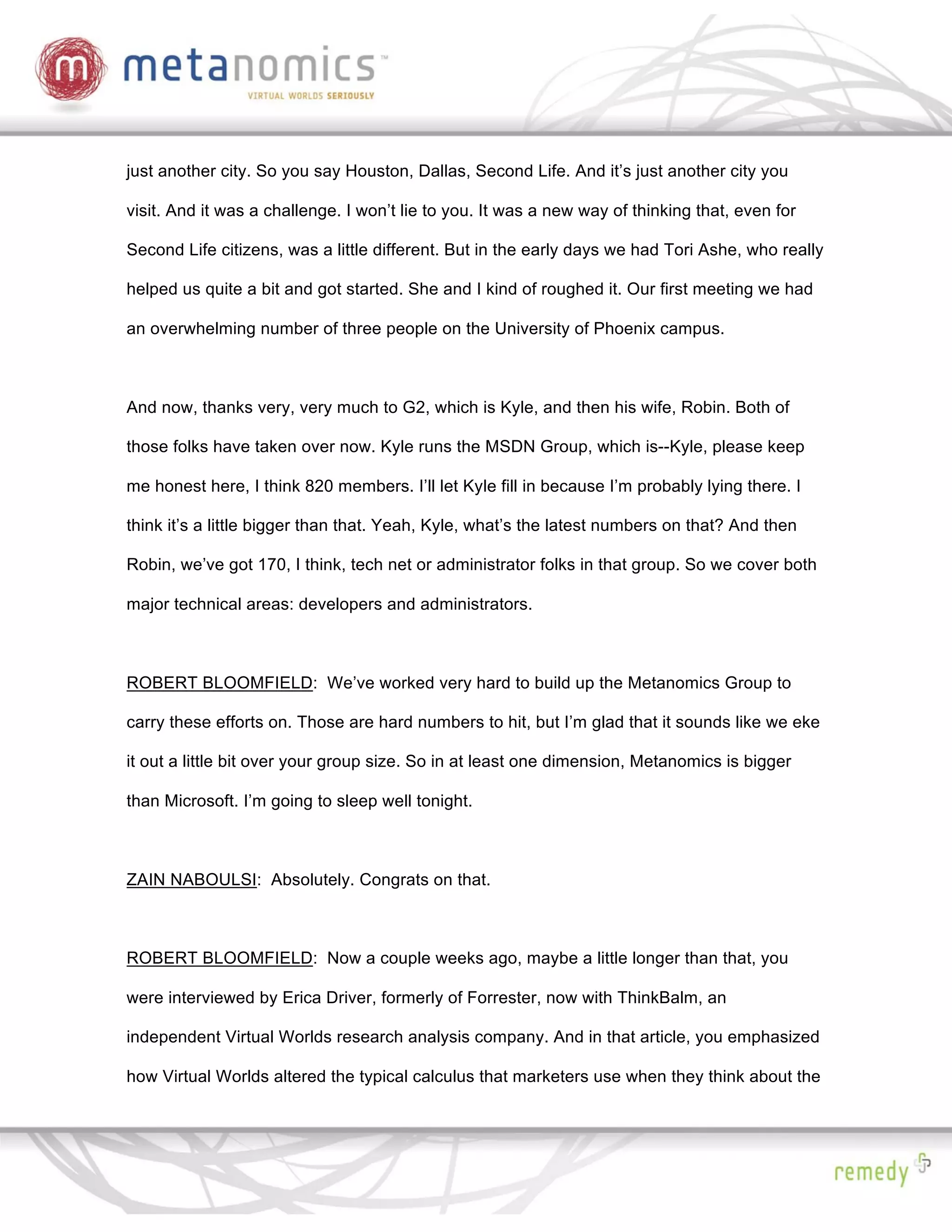 just another city. So you say Houston, Dallas, Second Life. And it’s just another city you

visit. And it was a challenge. I won’t lie to you. It was a new way of thinking that, even for

Second Life citizens, was a little different. But in the early days we had Tori Ashe, who really

helped us quite a bit and got started. She and I kind of roughed it. Our first meeting we had

an overwhelming number of three people on the University of Phoenix campus.



And now, thanks very, very much to G2, which is Kyle, and then his wife, Robin. Both of

those folks have taken over now. Kyle runs the MSDN Group, which is--Kyle, please keep

me honest here, I think 820 members. I’ll let Kyle fill in because I’m probably lying there. I

think it’s a little bigger than that. Yeah, Kyle, what’s the latest numbers on that? And then

Robin, we’ve got 170, I think, tech net or administrator folks in that group. So we cover both

major technical areas: developers and administrators.



ROBERT BLOOMFIELD: We’ve worked very hard to build up the Metanomics Group to

carry these efforts on. Those are hard numbers to hit, but I’m glad that it sounds like we eke

it out a little bit over your group size. So in at least one dimension, Metanomics is bigger

than Microsoft. I’m going to sleep well tonight.



ZAIN NABOULSI: Absolutely. Congrats on that.



ROBERT BLOOMFIELD: Now a couple weeks ago, maybe a little longer than that, you

were interviewed by Erica Driver, formerly of Forrester, now with ThinkBalm, an

independent Virtual Worlds research analysis company. And in that article, you emphasized

how Virtual Worlds altered the typical calculus that marketers use when they think about the
 