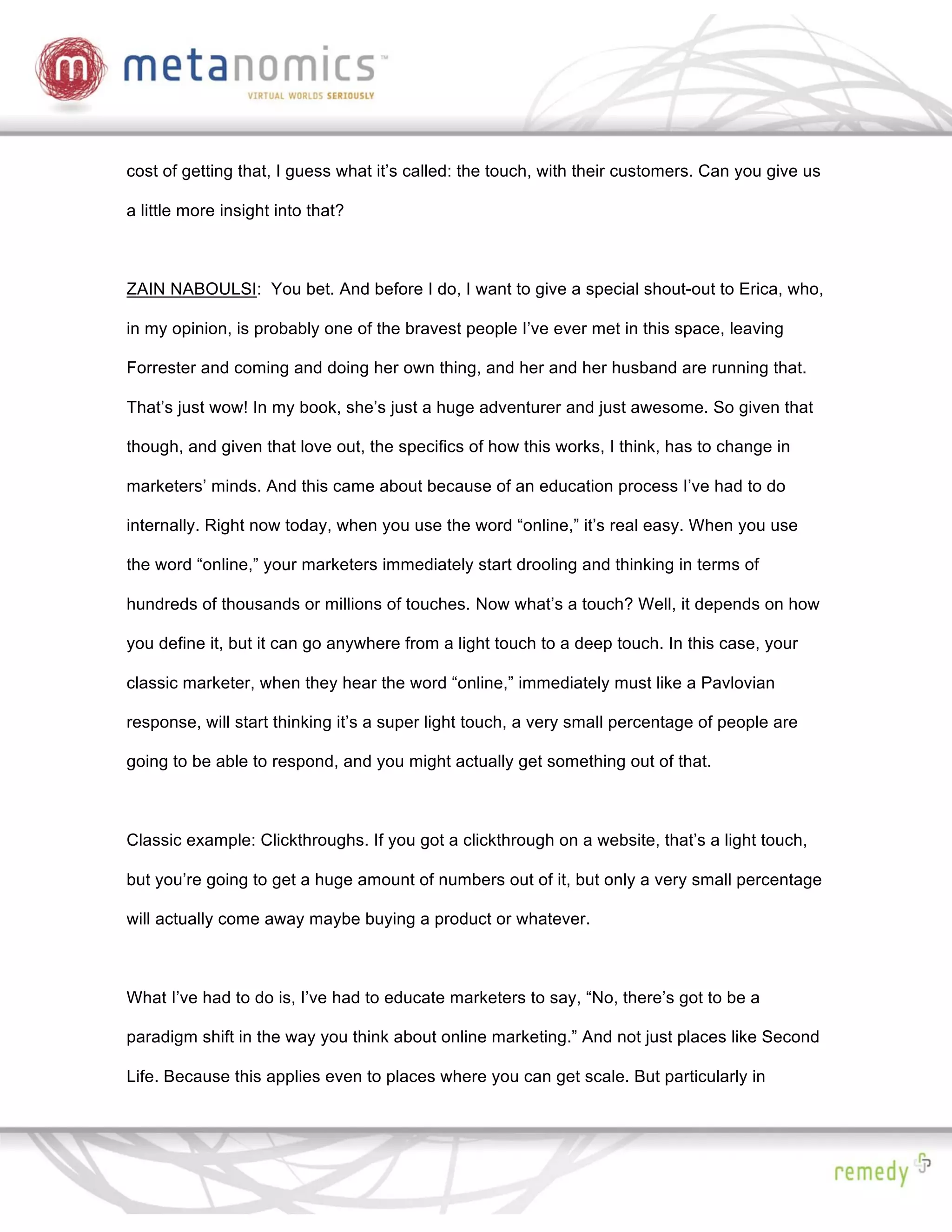 cost of getting that, I guess what it’s called: the touch, with their customers. Can you give us

a little more insight into that?



ZAIN NABOULSI: You bet. And before I do, I want to give a special shout-out to Erica, who,

in my opinion, is probably one of the bravest people I’ve ever met in this space, leaving

Forrester and coming and doing her own thing, and her and her husband are running that.

That’s just wow! In my book, she’s just a huge adventurer and just awesome. So given that

though, and given that love out, the specifics of how this works, I think, has to change in

marketers’ minds. And this came about because of an education process I’ve had to do

internally. Right now today, when you use the word “online,” it’s real easy. When you use

the word “online,” your marketers immediately start drooling and thinking in terms of

hundreds of thousands or millions of touches. Now what’s a touch? Well, it depends on how

you define it, but it can go anywhere from a light touch to a deep touch. In this case, your

classic marketer, when they hear the word “online,” immediately must like a Pavlovian

response, will start thinking it’s a super light touch, a very small percentage of people are

going to be able to respond, and you might actually get something out of that.



Classic example: Clickthroughs. If you got a clickthrough on a website, that’s a light touch,

but you’re going to get a huge amount of numbers out of it, but only a very small percentage

will actually come away maybe buying a product or whatever.



What I’ve had to do is, I’ve had to educate marketers to say, “No, there’s got to be a

paradigm shift in the way you think about online marketing.” And not just places like Second

Life. Because this applies even to places where you can get scale. But particularly in
 