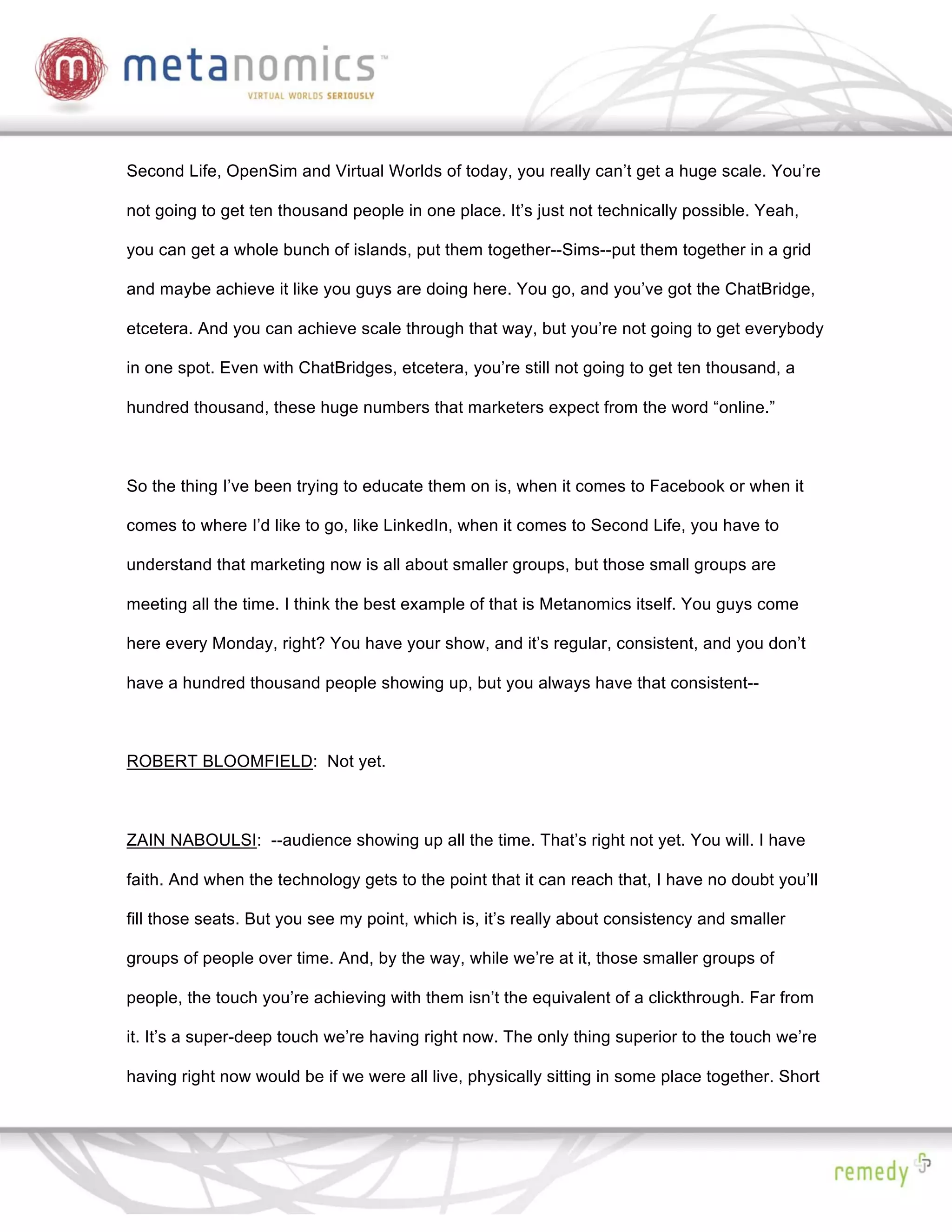 Second Life, OpenSim and Virtual Worlds of today, you really can’t get a huge scale. You’re

not going to get ten thousand people in one place. It’s just not technically possible. Yeah,

you can get a whole bunch of islands, put them together--Sims--put them together in a grid

and maybe achieve it like you guys are doing here. You go, and you’ve got the ChatBridge,

etcetera. And you can achieve scale through that way, but you’re not going to get everybody

in one spot. Even with ChatBridges, etcetera, you’re still not going to get ten thousand, a

hundred thousand, these huge numbers that marketers expect from the word “online.”



So the thing I’ve been trying to educate them on is, when it comes to Facebook or when it

comes to where I’d like to go, like LinkedIn, when it comes to Second Life, you have to

understand that marketing now is all about smaller groups, but those small groups are

meeting all the time. I think the best example of that is Metanomics itself. You guys come

here every Monday, right? You have your show, and it’s regular, consistent, and you don’t

have a hundred thousand people showing up, but you always have that consistent--



ROBERT BLOOMFIELD: Not yet.



ZAIN NABOULSI: --audience showing up all the time. That’s right not yet. You will. I have

faith. And when the technology gets to the point that it can reach that, I have no doubt you’ll

fill those seats. But you see my point, which is, it’s really about consistency and smaller

groups of people over time. And, by the way, while we’re at it, those smaller groups of

people, the touch you’re achieving with them isn’t the equivalent of a clickthrough. Far from

it. It’s a super-deep touch we’re having right now. The only thing superior to the touch we’re

having right now would be if we were all live, physically sitting in some place together. Short
 