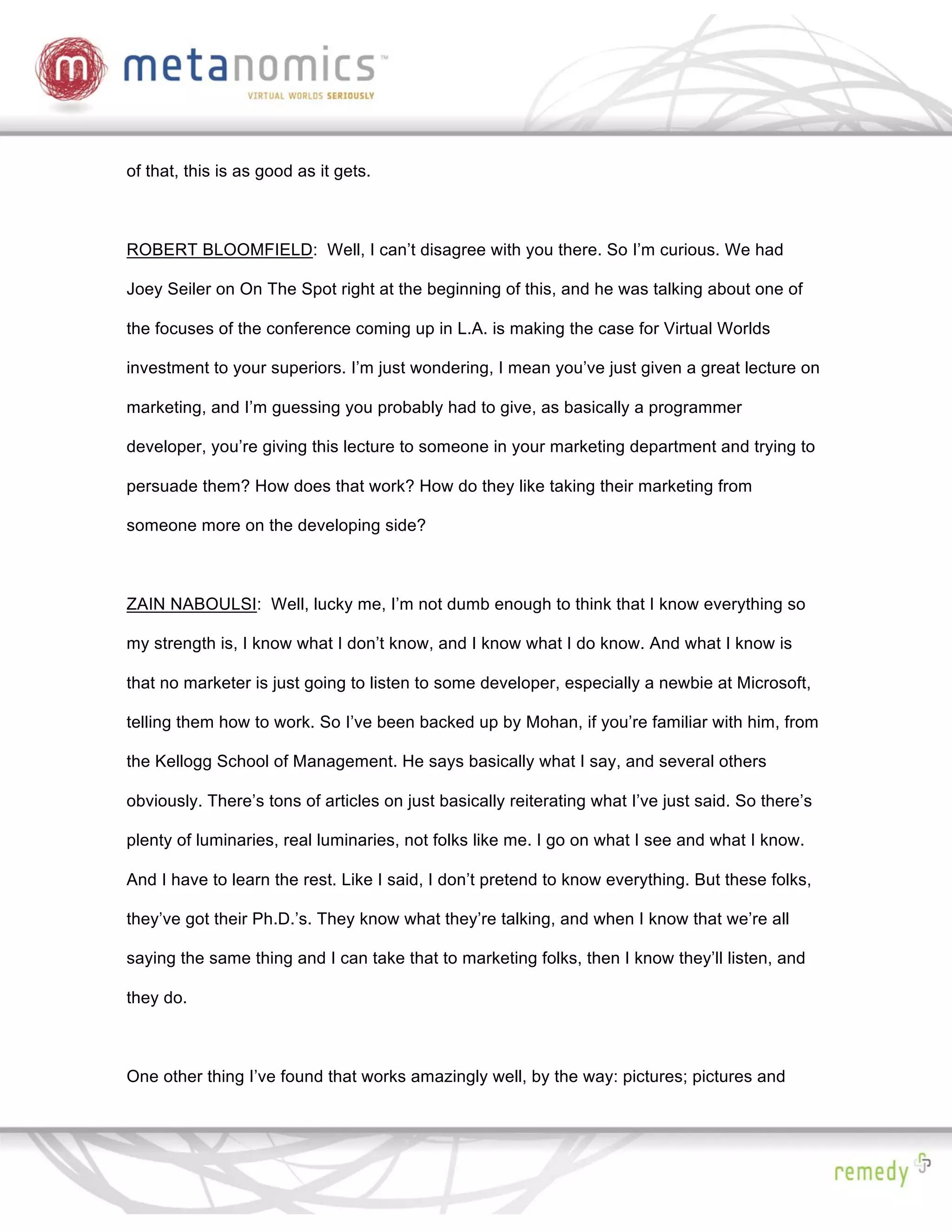 of that, this is as good as it gets.



ROBERT BLOOMFIELD: Well, I can’t disagree with you there. So I’m curious. We had

Joey Seiler on On The Spot right at the beginning of this, and he was talking about one of

the focuses of the conference coming up in L.A. is making the case for Virtual Worlds

investment to your superiors. I’m just wondering, I mean you’ve just given a great lecture on

marketing, and I’m guessing you probably had to give, as basically a programmer

developer, you’re giving this lecture to someone in your marketing department and trying to

persuade them? How does that work? How do they like taking their marketing from

someone more on the developing side?



ZAIN NABOULSI: Well, lucky me, I’m not dumb enough to think that I know everything so

my strength is, I know what I don’t know, and I know what I do know. And what I know is

that no marketer is just going to listen to some developer, especially a newbie at Microsoft,

telling them how to work. So I’ve been backed up by Mohan, if you’re familiar with him, from

the Kellogg School of Management. He says basically what I say, and several others

obviously. There’s tons of articles on just basically reiterating what I’ve just said. So there’s

plenty of luminaries, real luminaries, not folks like me. I go on what I see and what I know.

And I have to learn the rest. Like I said, I don’t pretend to know everything. But these folks,

they’ve got their Ph.D.’s. They know what they’re talking, and when I know that we’re all

saying the same thing and I can take that to marketing folks, then I know they’ll listen, and

they do.



One other thing I’ve found that works amazingly well, by the way: pictures; pictures and
 