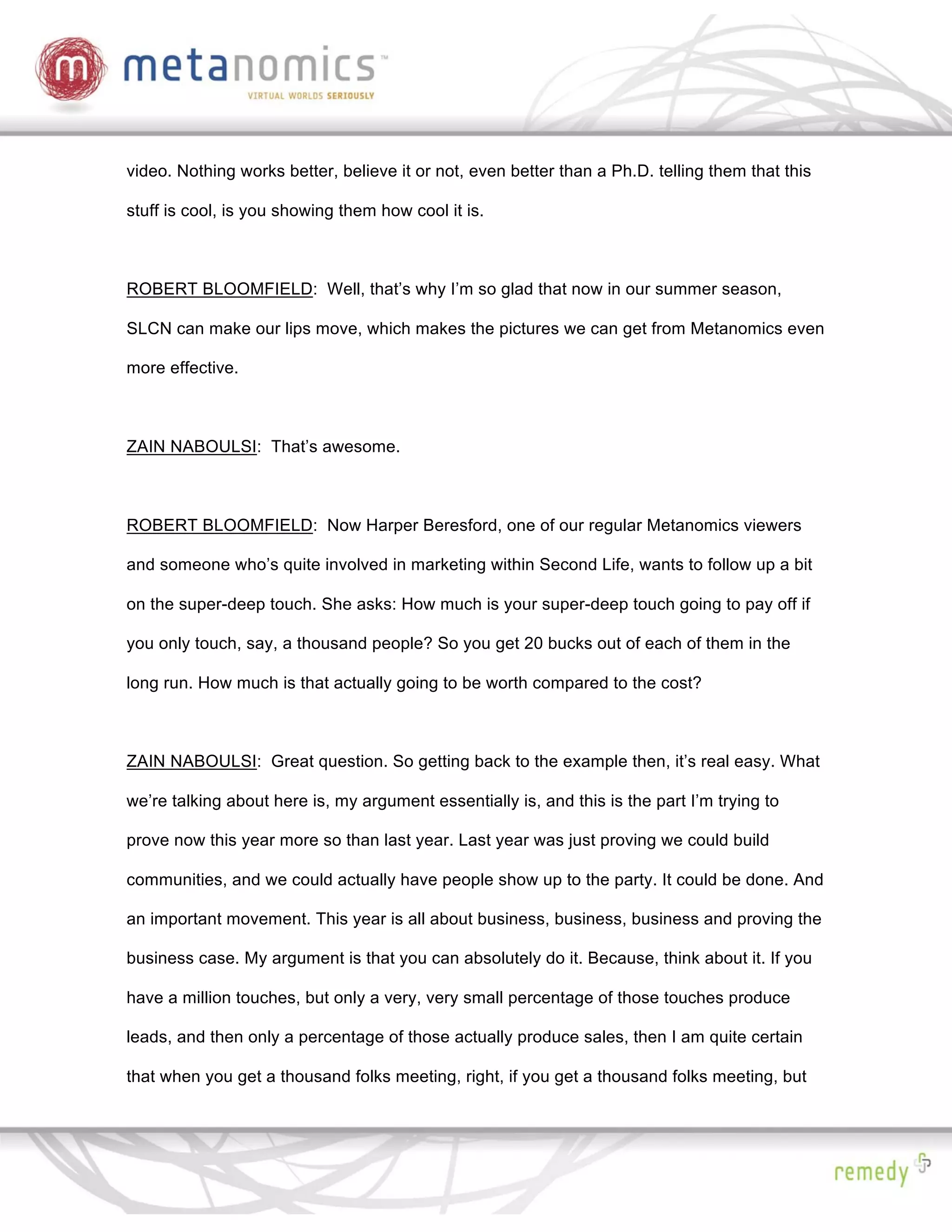video. Nothing works better, believe it or not, even better than a Ph.D. telling them that this

stuff is cool, is you showing them how cool it is.



ROBERT BLOOMFIELD: Well, that’s why I’m so glad that now in our summer season,

SLCN can make our lips move, which makes the pictures we can get from Metanomics even

more effective.



ZAIN NABOULSI: That’s awesome.



ROBERT BLOOMFIELD: Now Harper Beresford, one of our regular Metanomics viewers

and someone who’s quite involved in marketing within Second Life, wants to follow up a bit

on the super-deep touch. She asks: How much is your super-deep touch going to pay off if

you only touch, say, a thousand people? So you get 20 bucks out of each of them in the

long run. How much is that actually going to be worth compared to the cost?



ZAIN NABOULSI: Great question. So getting back to the example then, it’s real easy. What

we’re talking about here is, my argument essentially is, and this is the part I’m trying to

prove now this year more so than last year. Last year was just proving we could build

communities, and we could actually have people show up to the party. It could be done. And

an important movement. This year is all about business, business, business and proving the

business case. My argument is that you can absolutely do it. Because, think about it. If you

have a million touches, but only a very, very small percentage of those touches produce

leads, and then only a percentage of those actually produce sales, then I am quite certain

that when you get a thousand folks meeting, right, if you get a thousand folks meeting, but
 