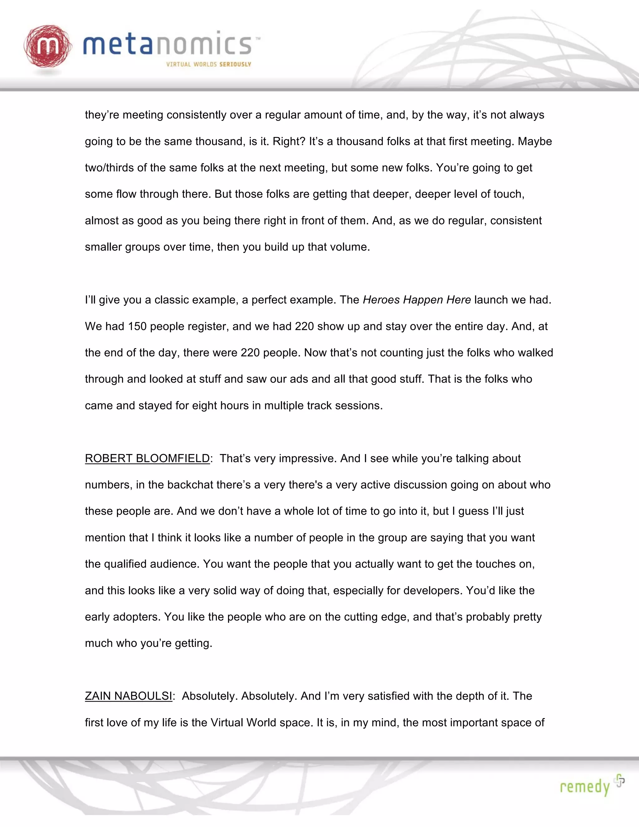 they’re meeting consistently over a regular amount of time, and, by the way, it’s not always

going to be the same thousand, is it. Right? It’s a thousand folks at that first meeting. Maybe

two/thirds of the same folks at the next meeting, but some new folks. You’re going to get

some flow through there. But those folks are getting that deeper, deeper level of touch,

almost as good as you being there right in front of them. And, as we do regular, consistent

smaller groups over time, then you build up that volume.



I’ll give you a classic example, a perfect example. The Heroes Happen Here launch we had.

We had 150 people register, and we had 220 show up and stay over the entire day. And, at

the end of the day, there were 220 people. Now that’s not counting just the folks who walked

through and looked at stuff and saw our ads and all that good stuff. That is the folks who

came and stayed for eight hours in multiple track sessions.



ROBERT BLOOMFIELD: That’s very impressive. And I see while you’re talking about

numbers, in the backchat there’s a very there's a very active discussion going on about who

these people are. And we don’t have a whole lot of time to go into it, but I guess I’ll just

mention that I think it looks like a number of people in the group are saying that you want

the qualified audience. You want the people that you actually want to get the touches on,

and this looks like a very solid way of doing that, especially for developers. You’d like the

early adopters. You like the people who are on the cutting edge, and that’s probably pretty

much who you’re getting.



ZAIN NABOULSI: Absolutely. Absolutely. And I’m very satisfied with the depth of it. The

first love of my life is the Virtual World space. It is, in my mind, the most important space of
 