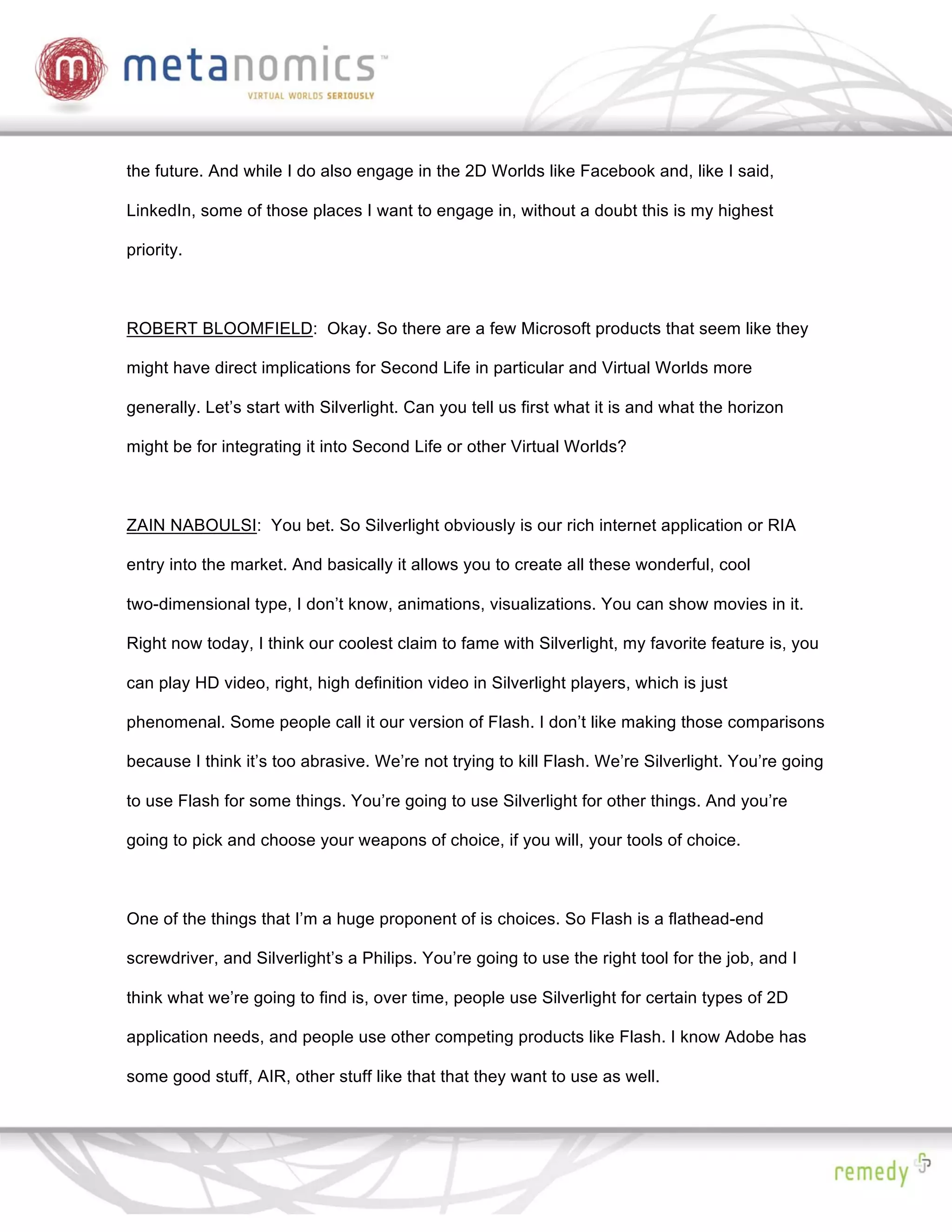 the future. And while I do also engage in the 2D Worlds like Facebook and, like I said,

LinkedIn, some of those places I want to engage in, without a doubt this is my highest

priority.



ROBERT BLOOMFIELD: Okay. So there are a few Microsoft products that seem like they

might have direct implications for Second Life in particular and Virtual Worlds more

generally. Let’s start with Silverlight. Can you tell us first what it is and what the horizon

might be for integrating it into Second Life or other Virtual Worlds?



ZAIN NABOULSI: You bet. So Silverlight obviously is our rich internet application or RIA

entry into the market. And basically it allows you to create all these wonderful, cool

two-dimensional type, I don’t know, animations, visualizations. You can show movies in it.

Right now today, I think our coolest claim to fame with Silverlight, my favorite feature is, you

can play HD video, right, high definition video in Silverlight players, which is just

phenomenal. Some people call it our version of Flash. I don’t like making those comparisons

because I think it’s too abrasive. We’re not trying to kill Flash. We’re Silverlight. You’re going

to use Flash for some things. You’re going to use Silverlight for other things. And you’re

going to pick and choose your weapons of choice, if you will, your tools of choice.



One of the things that I’m a huge proponent of is choices. So Flash is a flathead-end

screwdriver, and Silverlight’s a Philips. You’re going to use the right tool for the job, and I

think what we’re going to find is, over time, people use Silverlight for certain types of 2D

application needs, and people use other competing products like Flash. I know Adobe has

some good stuff, AIR, other stuff like that that they want to use as well.
 