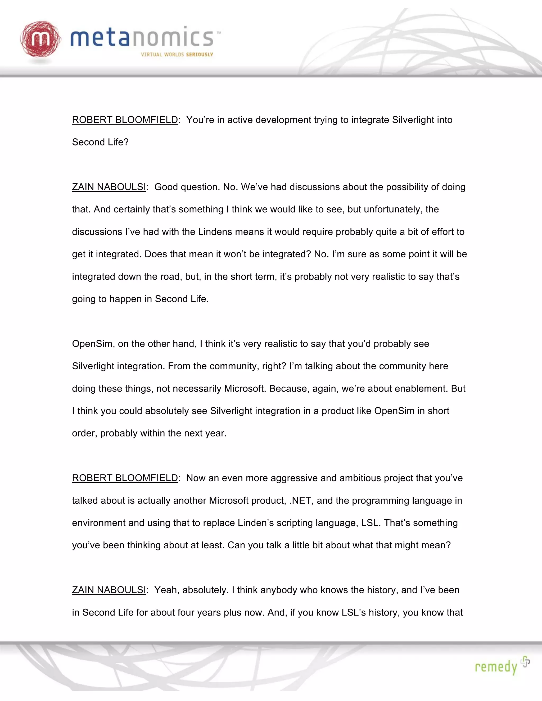 ROBERT BLOOMFIELD: You’re in active development trying to integrate Silverlight into

Second Life?



ZAIN NABOULSI: Good question. No. We’ve had discussions about the possibility of doing

that. And certainly that’s something I think we would like to see, but unfortunately, the

discussions I’ve had with the Lindens means it would require probably quite a bit of effort to

get it integrated. Does that mean it won’t be integrated? No. I’m sure as some point it will be

integrated down the road, but, in the short term, it’s probably not very realistic to say that’s

going to happen in Second Life.



OpenSim, on the other hand, I think it’s very realistic to say that you’d probably see

Silverlight integration. From the community, right? I’m talking about the community here

doing these things, not necessarily Microsoft. Because, again, we’re about enablement. But

I think you could absolutely see Silverlight integration in a product like OpenSim in short

order, probably within the next year.



ROBERT BLOOMFIELD: Now an even more aggressive and ambitious project that you’ve

talked about is actually another Microsoft product, .NET, and the programming language in

environment and using that to replace Linden’s scripting language, LSL. That’s something

you’ve been thinking about at least. Can you talk a little bit about what that might mean?



ZAIN NABOULSI: Yeah, absolutely. I think anybody who knows the history, and I’ve been

in Second Life for about four years plus now. And, if you know LSL’s history, you know that
 