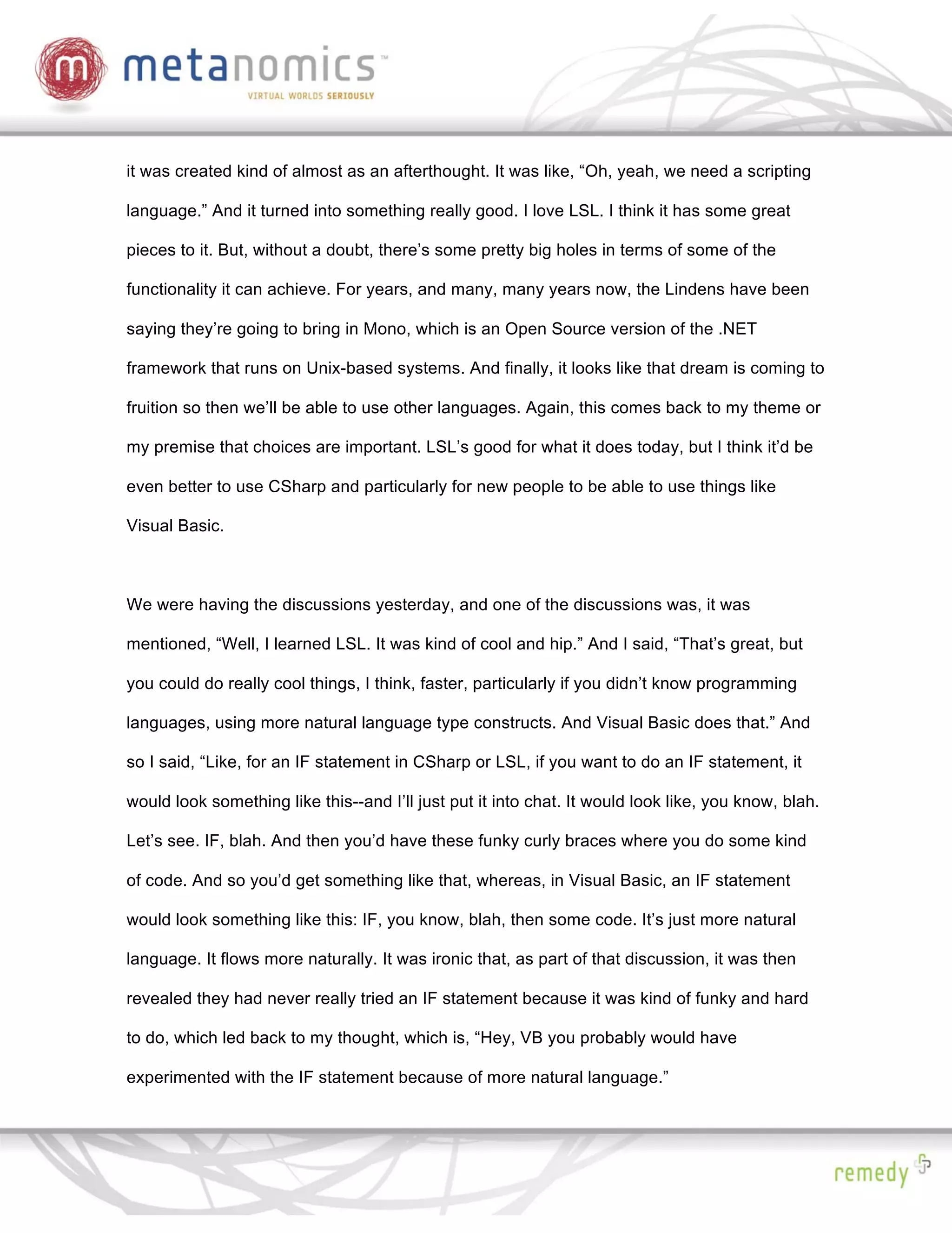 it was created kind of almost as an afterthought. It was like, “Oh, yeah, we need a scripting

language.” And it turned into something really good. I love LSL. I think it has some great

pieces to it. But, without a doubt, there’s some pretty big holes in terms of some of the

functionality it can achieve. For years, and many, many years now, the Lindens have been

saying they’re going to bring in Mono, which is an Open Source version of the .NET

framework that runs on Unix-based systems. And finally, it looks like that dream is coming to

fruition so then we’ll be able to use other languages. Again, this comes back to my theme or

my premise that choices are important. LSL’s good for what it does today, but I think it’d be

even better to use CSharp and particularly for new people to be able to use things like

Visual Basic.



We were having the discussions yesterday, and one of the discussions was, it was

mentioned, “Well, I learned LSL. It was kind of cool and hip.” And I said, “That’s great, but

you could do really cool things, I think, faster, particularly if you didn’t know programming

languages, using more natural language type constructs. And Visual Basic does that.” And

so I said, “Like, for an IF statement in CSharp or LSL, if you want to do an IF statement, it

would look something like this--and I’ll just put it into chat. It would look like, you know, blah.

Let’s see. IF, blah. And then you’d have these funky curly braces where you do some kind

of code. And so you’d get something like that, whereas, in Visual Basic, an IF statement

would look something like this: IF, you know, blah, then some code. It’s just more natural

language. It flows more naturally. It was ironic that, as part of that discussion, it was then

revealed they had never really tried an IF statement because it was kind of funky and hard

to do, which led back to my thought, which is, “Hey, VB you probably would have

experimented with the IF statement because of more natural language.”
 