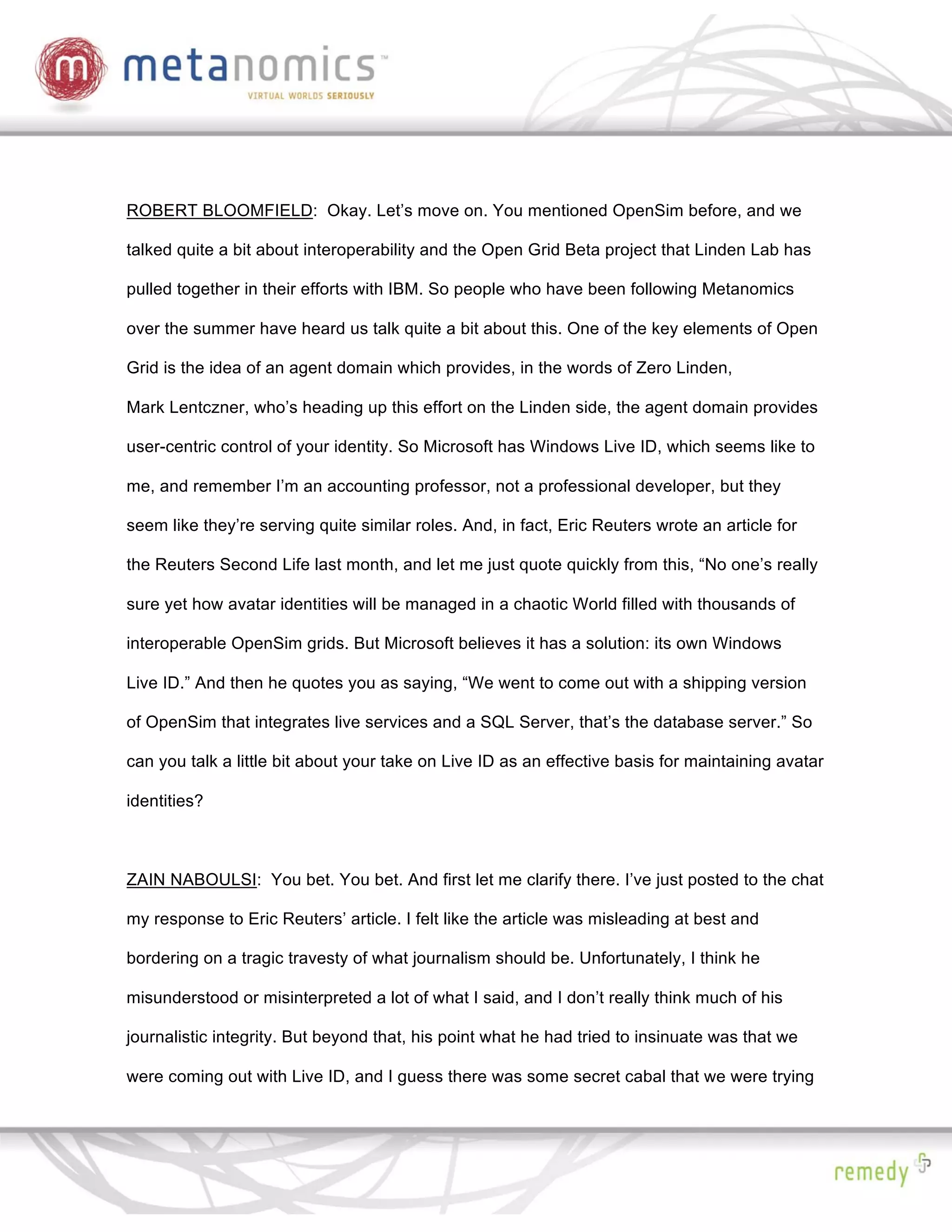 ROBERT BLOOMFIELD: Okay. Let’s move on. You mentioned OpenSim before, and we

talked quite a bit about interoperability and the Open Grid Beta project that Linden Lab has

pulled together in their efforts with IBM. So people who have been following Metanomics

over the summer have heard us talk quite a bit about this. One of the key elements of Open

Grid is the idea of an agent domain which provides, in the words of Zero Linden,

Mark Lentczner, who’s heading up this effort on the Linden side, the agent domain provides

user-centric control of your identity. So Microsoft has Windows Live ID, which seems like to

me, and remember I’m an accounting professor, not a professional developer, but they

seem like they’re serving quite similar roles. And, in fact, Eric Reuters wrote an article for

the Reuters Second Life last month, and let me just quote quickly from this, “No one’s really

sure yet how avatar identities will be managed in a chaotic World filled with thousands of

interoperable OpenSim grids. But Microsoft believes it has a solution: its own Windows

Live ID.” And then he quotes you as saying, “We went to come out with a shipping version

of OpenSim that integrates live services and a SQL Server, that’s the database server.” So

can you talk a little bit about your take on Live ID as an effective basis for maintaining avatar

identities?



ZAIN NABOULSI: You bet. You bet. And first let me clarify there. I’ve just posted to the chat

my response to Eric Reuters’ article. I felt like the article was misleading at best and

bordering on a tragic travesty of what journalism should be. Unfortunately, I think he

misunderstood or misinterpreted a lot of what I said, and I don’t really think much of his

journalistic integrity. But beyond that, his point what he had tried to insinuate was that we

were coming out with Live ID, and I guess there was some secret cabal that we were trying
 
