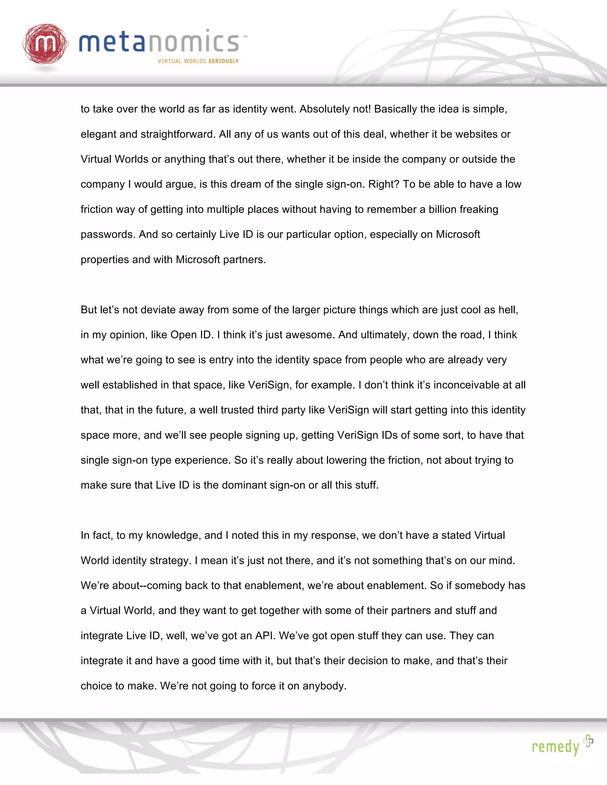 to take over the world as far as identity went. Absolutely not! Basically the idea is simple,

elegant and straightforward. All any of us wants out of this deal, whether it be websites or

Virtual Worlds or anything that’s out there, whether it be inside the company or outside the

company I would argue, is this dream of the single sign-on. Right? To be able to have a low

friction way of getting into multiple places without having to remember a billion freaking

passwords. And so certainly Live ID is our particular option, especially on Microsoft

properties and with Microsoft partners.



But let’s not deviate away from some of the larger picture things which are just cool as hell,

in my opinion, like Open ID. I think it’s just awesome. And ultimately, down the road, I think

what we’re going to see is entry into the identity space from people who are already very

well established in that space, like VeriSign, for example. I don’t think it’s inconceivable at all

that, that in the future, a well trusted third party like VeriSign will start getting into this identity

space more, and we’ll see people signing up, getting VeriSign IDs of some sort, to have that

single sign-on type experience. So it’s really about lowering the friction, not about trying to

make sure that Live ID is the dominant sign-on or all this stuff.



In fact, to my knowledge, and I noted this in my response, we don’t have a stated Virtual

World identity strategy. I mean it’s just not there, and it’s not something that’s on our mind.

We’re about--coming back to that enablement, we’re about enablement. So if somebody has

a Virtual World, and they want to get together with some of their partners and stuff and

integrate Live ID, well, we’ve got an API. We’ve got open stuff they can use. They can

integrate it and have a good time with it, but that’s their decision to make, and that’s their

choice to make. We’re not going to force it on anybody.
 