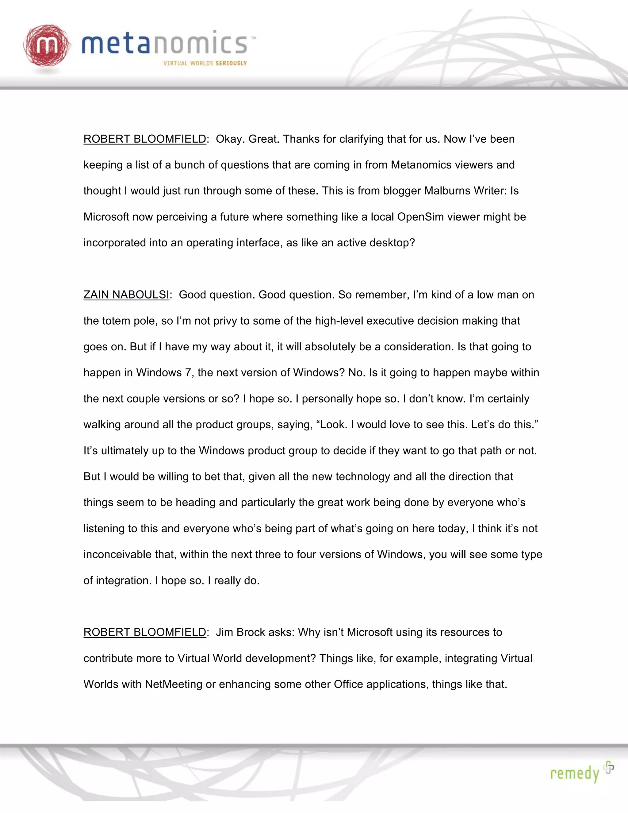 ROBERT BLOOMFIELD: Okay. Great. Thanks for clarifying that for us. Now I’ve been

keeping a list of a bunch of questions that are coming in from Metanomics viewers and

thought I would just run through some of these. This is from blogger Malburns Writer: Is

Microsoft now perceiving a future where something like a local OpenSim viewer might be

incorporated into an operating interface, as like an active desktop?



ZAIN NABOULSI: Good question. Good question. So remember, I’m kind of a low man on

the totem pole, so I’m not privy to some of the high-level executive decision making that

goes on. But if I have my way about it, it will absolutely be a consideration. Is that going to

happen in Windows 7, the next version of Windows? No. Is it going to happen maybe within

the next couple versions or so? I hope so. I personally hope so. I don’t know. I’m certainly

walking around all the product groups, saying, “Look. I would love to see this. Let’s do this.”

It’s ultimately up to the Windows product group to decide if they want to go that path or not.

But I would be willing to bet that, given all the new technology and all the direction that

things seem to be heading and particularly the great work being done by everyone who’s

listening to this and everyone who’s being part of what’s going on here today, I think it’s not

inconceivable that, within the next three to four versions of Windows, you will see some type

of integration. I hope so. I really do.



ROBERT BLOOMFIELD: Jim Brock asks: Why isn’t Microsoft using its resources to

contribute more to Virtual World development? Things like, for example, integrating Virtual

Worlds with NetMeeting or enhancing some other Office applications, things like that.
 