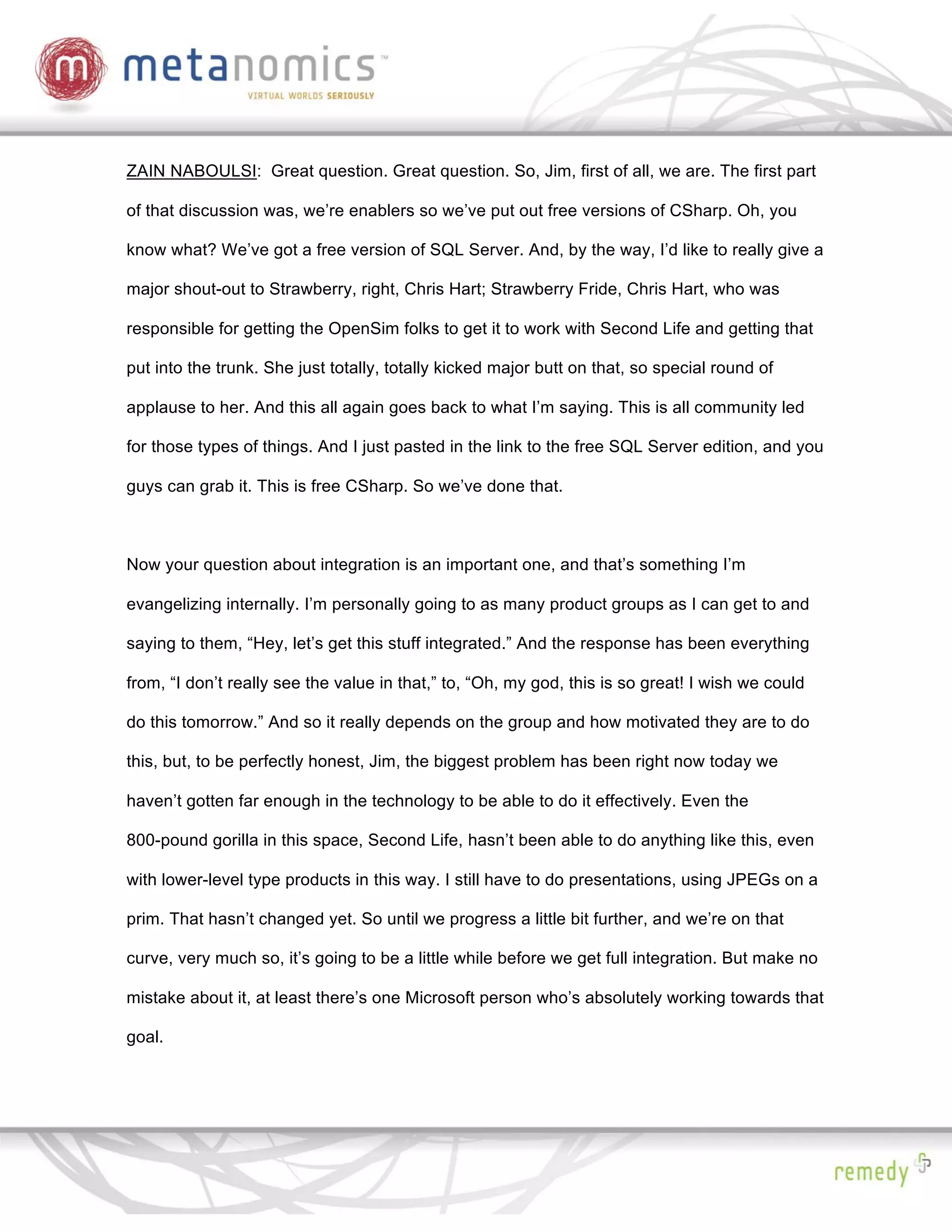 ZAIN NABOULSI: Great question. Great question. So, Jim, first of all, we are. The first part

of that discussion was, we’re enablers so we’ve put out free versions of CSharp. Oh, you

know what? We’ve got a free version of SQL Server. And, by the way, I’d like to really give a

major shout-out to Strawberry, right, Chris Hart; Strawberry Fride, Chris Hart, who was

responsible for getting the OpenSim folks to get it to work with Second Life and getting that

put into the trunk. She just totally, totally kicked major butt on that, so special round of

applause to her. And this all again goes back to what I’m saying. This is all community led

for those types of things. And I just pasted in the link to the free SQL Server edition, and you

guys can grab it. This is free CSharp. So we’ve done that.



Now your question about integration is an important one, and that’s something I’m

evangelizing internally. I’m personally going to as many product groups as I can get to and

saying to them, “Hey, let’s get this stuff integrated.” And the response has been everything

from, “I don’t really see the value in that,” to, “Oh, my god, this is so great! I wish we could

do this tomorrow.” And so it really depends on the group and how motivated they are to do

this, but, to be perfectly honest, Jim, the biggest problem has been right now today we

haven’t gotten far enough in the technology to be able to do it effectively. Even the

800-pound gorilla in this space, Second Life, hasn’t been able to do anything like this, even

with lower-level type products in this way. I still have to do presentations, using JPEGs on a

prim. That hasn’t changed yet. So until we progress a little bit further, and we’re on that

curve, very much so, it’s going to be a little while before we get full integration. But make no

mistake about it, at least there’s one Microsoft person who’s absolutely working towards that

goal.
 
