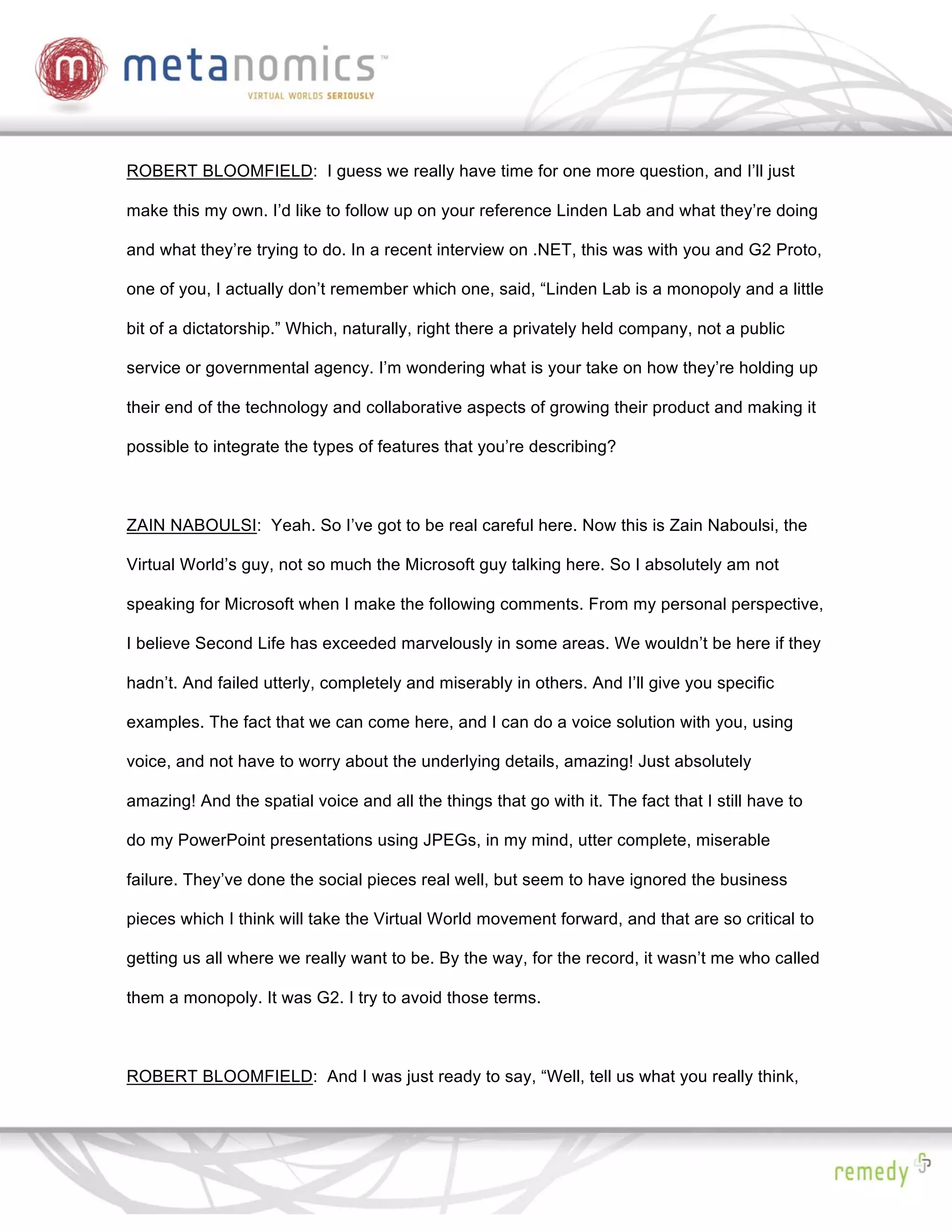 ROBERT BLOOMFIELD: I guess we really have time for one more question, and I’ll just

make this my own. I’d like to follow up on your reference Linden Lab and what they’re doing

and what they’re trying to do. In a recent interview on .NET, this was with you and G2 Proto,

one of you, I actually don’t remember which one, said, “Linden Lab is a monopoly and a little

bit of a dictatorship.” Which, naturally, right there a privately held company, not a public

service or governmental agency. I’m wondering what is your take on how they’re holding up

their end of the technology and collaborative aspects of growing their product and making it

possible to integrate the types of features that you’re describing?



ZAIN NABOULSI: Yeah. So I’ve got to be real careful here. Now this is Zain Naboulsi, the

Virtual World’s guy, not so much the Microsoft guy talking here. So I absolutely am not

speaking for Microsoft when I make the following comments. From my personal perspective,

I believe Second Life has exceeded marvelously in some areas. We wouldn’t be here if they

hadn’t. And failed utterly, completely and miserably in others. And I’ll give you specific

examples. The fact that we can come here, and I can do a voice solution with you, using

voice, and not have to worry about the underlying details, amazing! Just absolutely

amazing! And the spatial voice and all the things that go with it. The fact that I still have to

do my PowerPoint presentations using JPEGs, in my mind, utter complete, miserable

failure. They’ve done the social pieces real well, but seem to have ignored the business

pieces which I think will take the Virtual World movement forward, and that are so critical to

getting us all where we really want to be. By the way, for the record, it wasn’t me who called

them a monopoly. It was G2. I try to avoid those terms.



ROBERT BLOOMFIELD: And I was just ready to say, “Well, tell us what you really think,
 