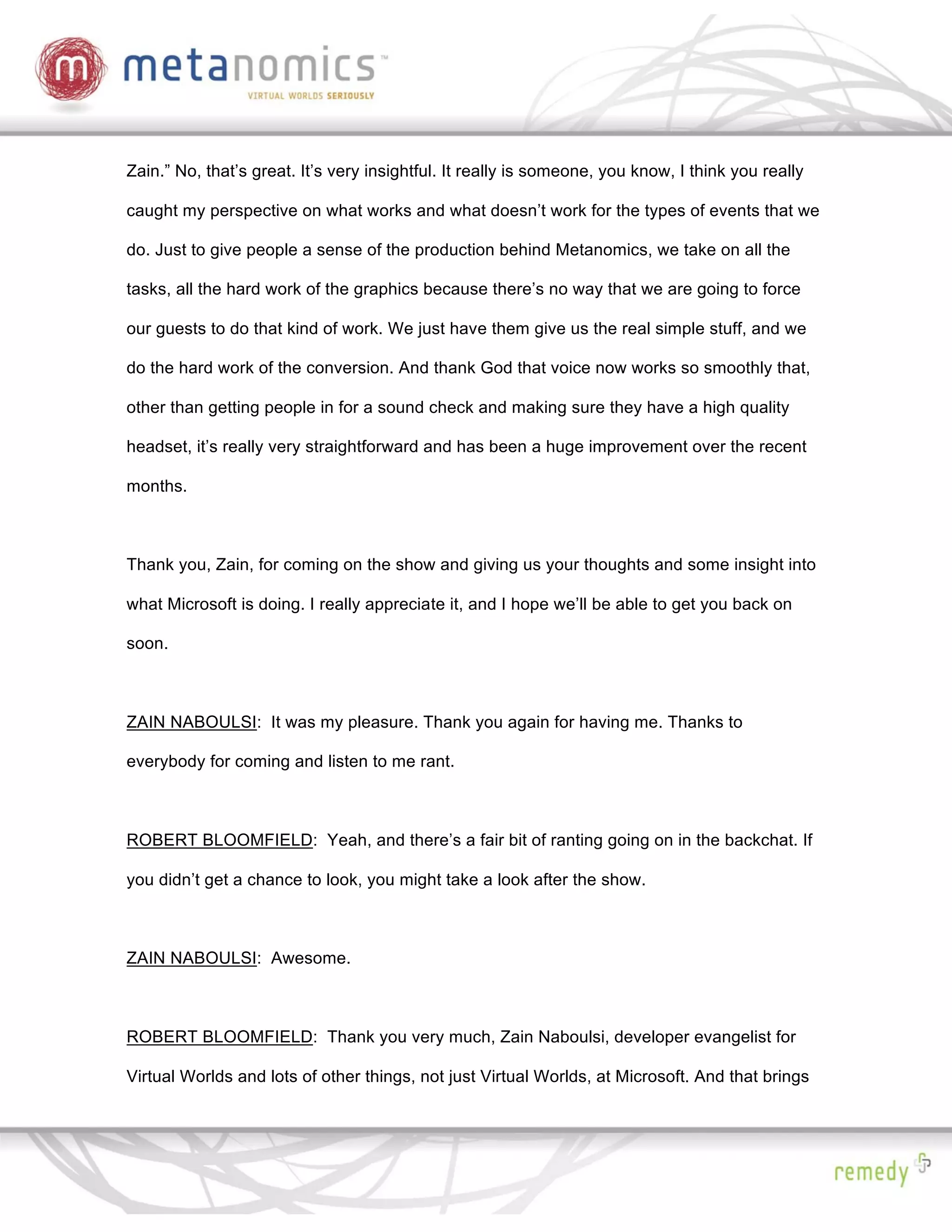 Zain.” No, that’s great. It’s very insightful. It really is someone, you know, I think you really

caught my perspective on what works and what doesn’t work for the types of events that we

do. Just to give people a sense of the production behind Metanomics, we take on all the

tasks, all the hard work of the graphics because there’s no way that we are going to force

our guests to do that kind of work. We just have them give us the real simple stuff, and we

do the hard work of the conversion. And thank God that voice now works so smoothly that,

other than getting people in for a sound check and making sure they have a high quality

headset, it’s really very straightforward and has been a huge improvement over the recent

months.



Thank you, Zain, for coming on the show and giving us your thoughts and some insight into

what Microsoft is doing. I really appreciate it, and I hope we’ll be able to get you back on

soon.



ZAIN NABOULSI: It was my pleasure. Thank you again for having me. Thanks to

everybody for coming and listen to me rant.



ROBERT BLOOMFIELD: Yeah, and there’s a fair bit of ranting going on in the backchat. If

you didn’t get a chance to look, you might take a look after the show.



ZAIN NABOULSI: Awesome.



ROBERT BLOOMFIELD: Thank you very much, Zain Naboulsi, developer evangelist for

Virtual Worlds and lots of other things, not just Virtual Worlds, at Microsoft. And that brings
 