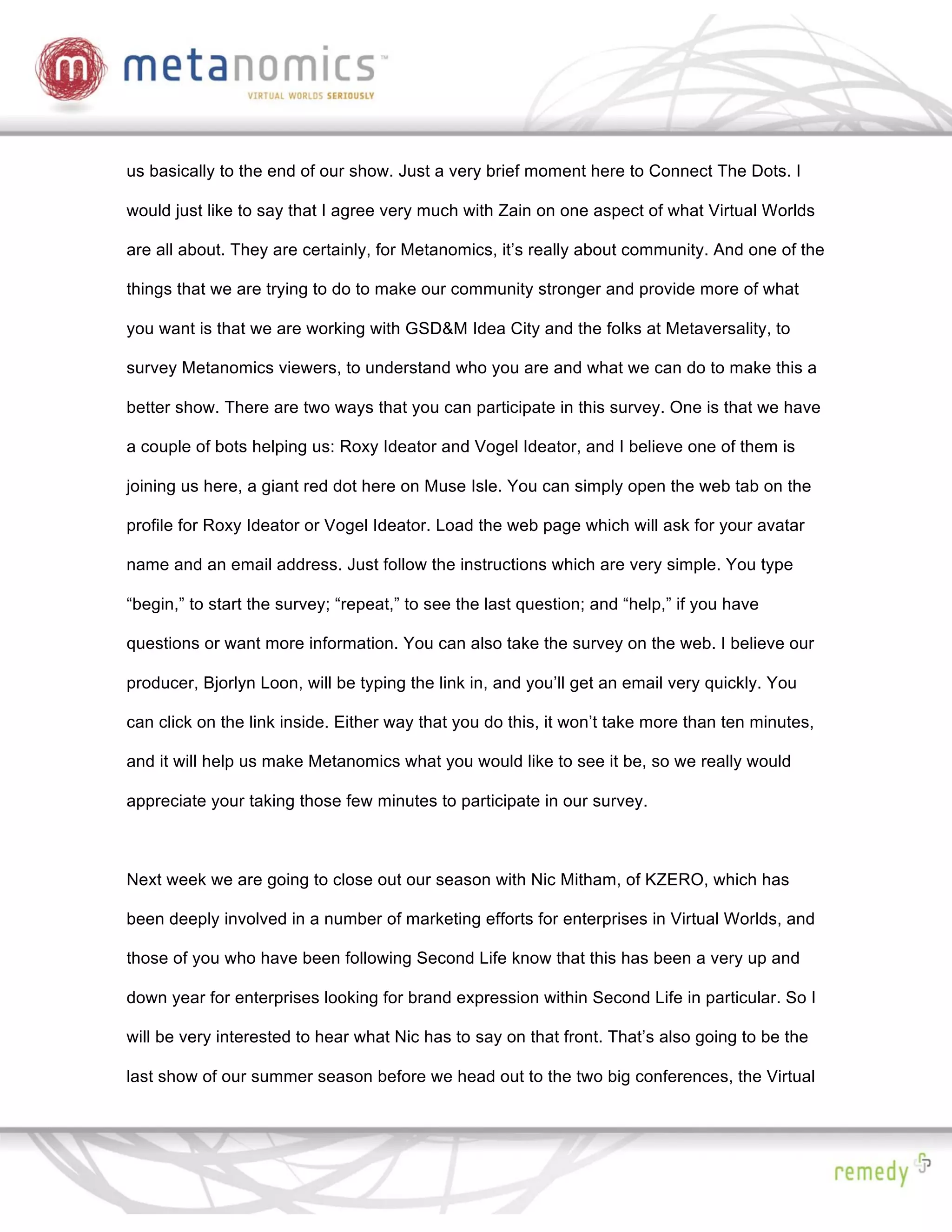 us basically to the end of our show. Just a very brief moment here to Connect The Dots. I

would just like to say that I agree very much with Zain on one aspect of what Virtual Worlds

are all about. They are certainly, for Metanomics, it’s really about community. And one of the

things that we are trying to do to make our community stronger and provide more of what

you want is that we are working with GSD&M Idea City and the folks at Metaversality, to

survey Metanomics viewers, to understand who you are and what we can do to make this a

better show. There are two ways that you can participate in this survey. One is that we have

a couple of bots helping us: Roxy Ideator and Vogel Ideator, and I believe one of them is

joining us here, a giant red dot here on Muse Isle. You can simply open the web tab on the

profile for Roxy Ideator or Vogel Ideator. Load the web page which will ask for your avatar

name and an email address. Just follow the instructions which are very simple. You type

“begin,” to start the survey; “repeat,” to see the last question; and “help,” if you have

questions or want more information. You can also take the survey on the web. I believe our

producer, Bjorlyn Loon, will be typing the link in, and you’ll get an email very quickly. You

can click on the link inside. Either way that you do this, it won’t take more than ten minutes,

and it will help us make Metanomics what you would like to see it be, so we really would

appreciate your taking those few minutes to participate in our survey.



Next week we are going to close out our season with Nic Mitham, of KZERO, which has

been deeply involved in a number of marketing efforts for enterprises in Virtual Worlds, and

those of you who have been following Second Life know that this has been a very up and

down year for enterprises looking for brand expression within Second Life in particular. So I

will be very interested to hear what Nic has to say on that front. That’s also going to be the

last show of our summer season before we head out to the two big conferences, the Virtual
 