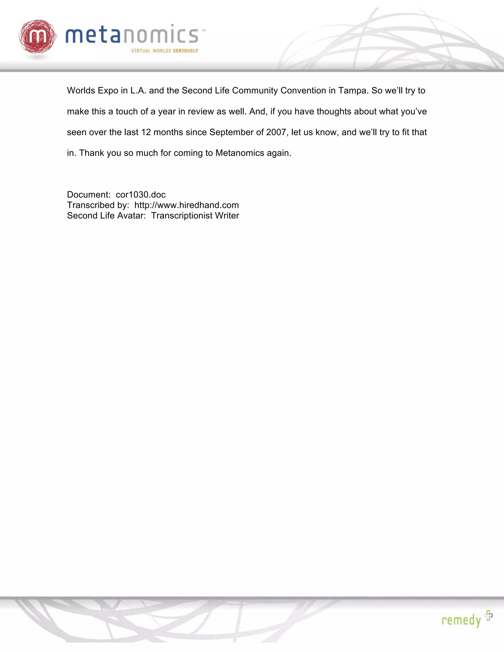 Worlds Expo in L.A. and the Second Life Community Convention in Tampa. So we’ll try to

make this a touch of a year in review as well. And, if you have thoughts about what you’ve

seen over the last 12 months since September of 2007, let us know, and we’ll try to fit that

in. Thank you so much for coming to Metanomics again.



Document: cor1030.doc
Transcribed by: http://www.hiredhand.com
Second Life Avatar: Transcriptionist Writer
 