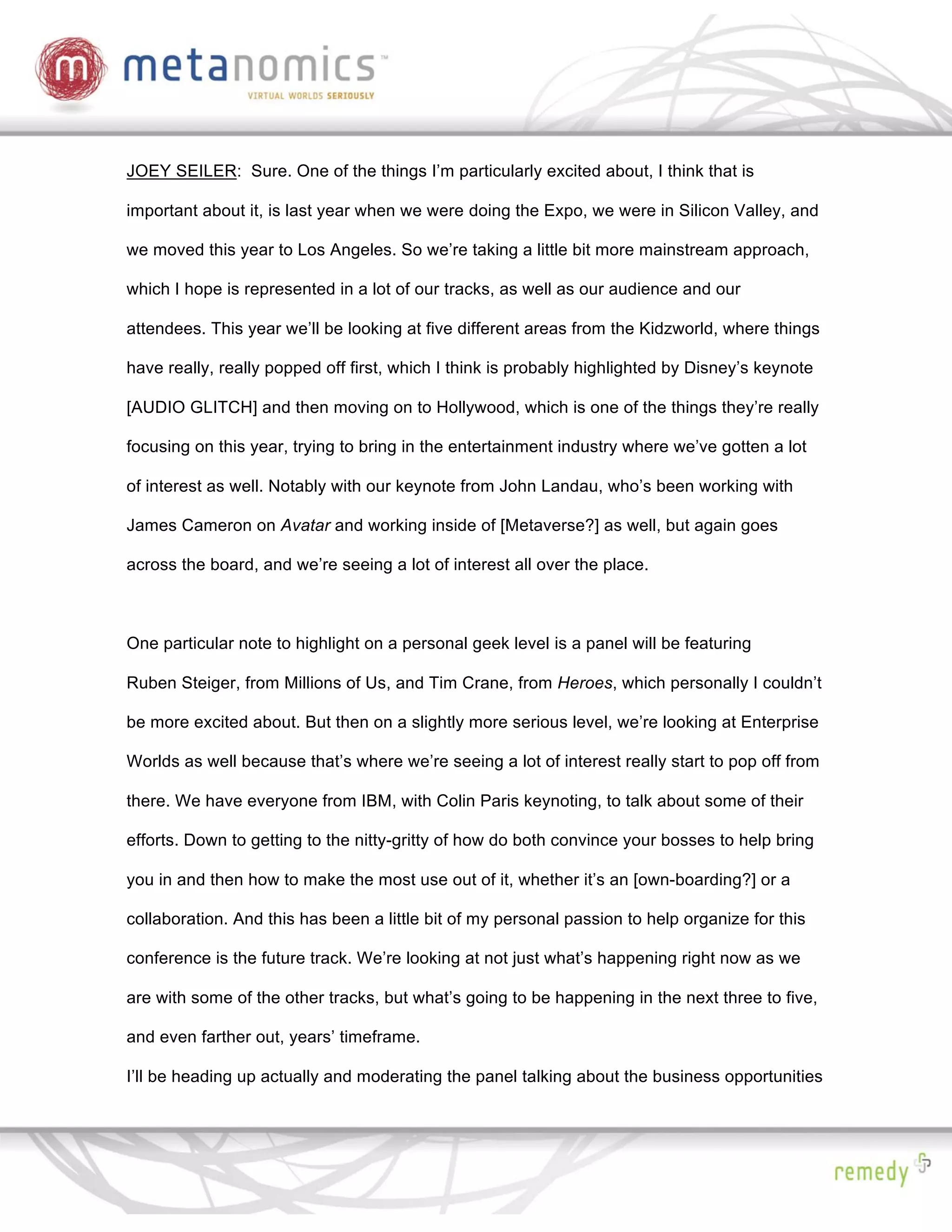 JOEY SEILER: Sure. One of the things I’m particularly excited about, I think that is

important about it, is last year when we were doing the Expo, we were in Silicon Valley, and

we moved this year to Los Angeles. So we’re taking a little bit more mainstream approach,

which I hope is represented in a lot of our tracks, as well as our audience and our

attendees. This year we’ll be looking at five different areas from the Kidzworld, where things

have really, really popped off first, which I think is probably highlighted by Disney’s keynote

[AUDIO GLITCH] and then moving on to Hollywood, which is one of the things they’re really

focusing on this year, trying to bring in the entertainment industry where we’ve gotten a lot

of interest as well. Notably with our keynote from John Landau, who’s been working with

James Cameron on Avatar and working inside of [Metaverse?] as well, but again goes

across the board, and we’re seeing a lot of interest all over the place.



One particular note to highlight on a personal geek level is a panel will be featuring

Ruben Steiger, from Millions of Us, and Tim Crane, from Heroes, which personally I couldn’t

be more excited about. But then on a slightly more serious level, we’re looking at Enterprise

Worlds as well because that’s where we’re seeing a lot of interest really start to pop off from

there. We have everyone from IBM, with Colin Paris keynoting, to talk about some of their

efforts. Down to getting to the nitty-gritty of how do both convince your bosses to help bring

you in and then how to make the most use out of it, whether it’s an [own-boarding?] or a

collaboration. And this has been a little bit of my personal passion to help organize for this

conference is the future track. We’re looking at not just what’s happening right now as we

are with some of the other tracks, but what’s going to be happening in the next three to five,

and even farther out, years’ timeframe.

I’ll be heading up actually and moderating the panel talking about the business opportunities
 