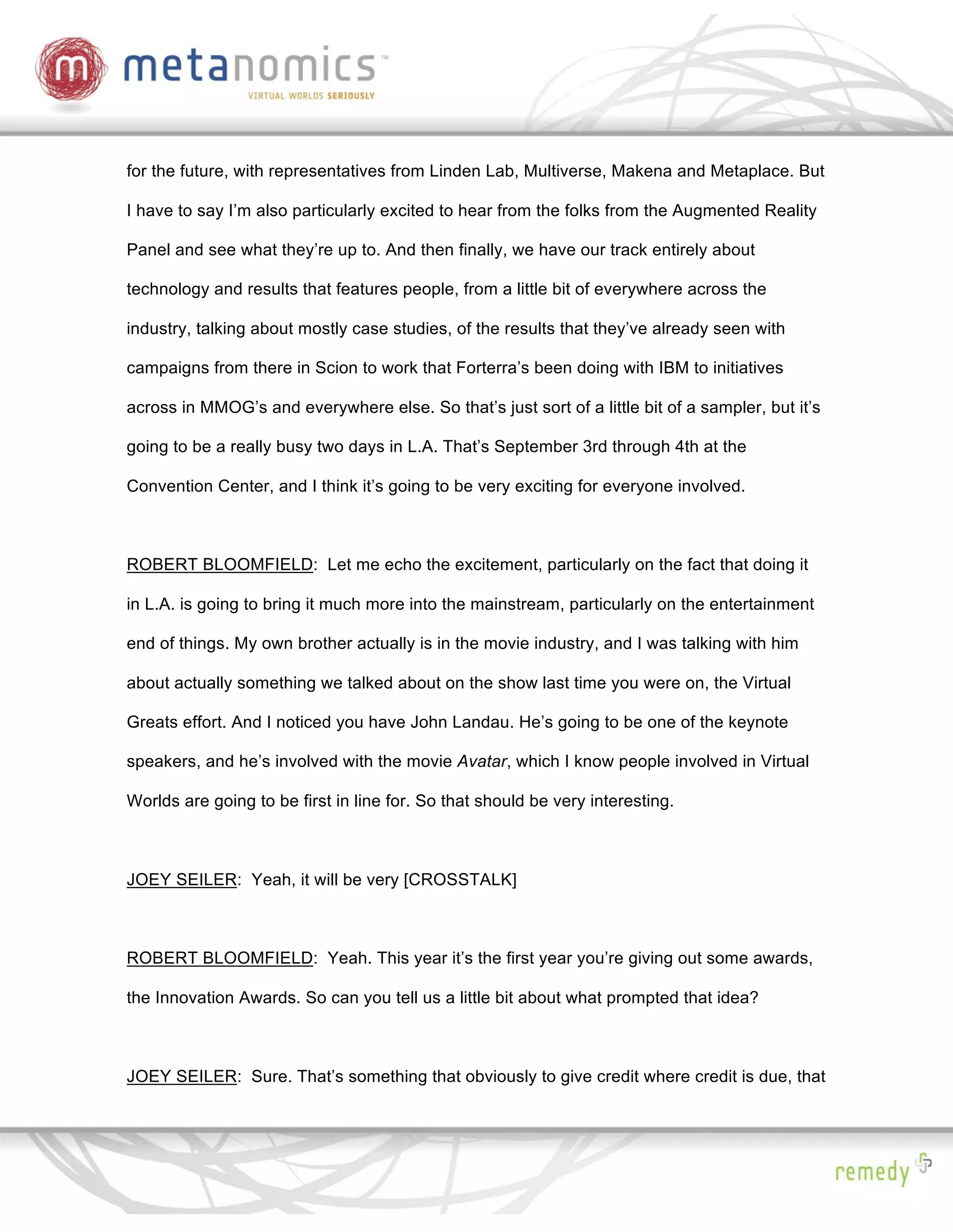 for the future, with representatives from Linden Lab, Multiverse, Makena and Metaplace. But

I have to say I’m also particularly excited to hear from the folks from the Augmented Reality

Panel and see what they’re up to. And then finally, we have our track entirely about

technology and results that features people, from a little bit of everywhere across the

industry, talking about mostly case studies, of the results that they’ve already seen with

campaigns from there in Scion to work that Forterra’s been doing with IBM to initiatives

across in MMOG’s and everywhere else. So that’s just sort of a little bit of a sampler, but it’s

going to be a really busy two days in L.A. That’s September 3rd through 4th at the

Convention Center, and I think it’s going to be very exciting for everyone involved.



ROBERT BLOOMFIELD: Let me echo the excitement, particularly on the fact that doing it

in L.A. is going to bring it much more into the mainstream, particularly on the entertainment

end of things. My own brother actually is in the movie industry, and I was talking with him

about actually something we talked about on the show last time you were on, the Virtual

Greats effort. And I noticed you have John Landau. He’s going to be one of the keynote

speakers, and he’s involved with the movie Avatar, which I know people involved in Virtual

Worlds are going to be first in line for. So that should be very interesting.



JOEY SEILER: Yeah, it will be very [CROSSTALK]



ROBERT BLOOMFIELD: Yeah. This year it’s the first year you’re giving out some awards,

the Innovation Awards. So can you tell us a little bit about what prompted that idea?



JOEY SEILER: Sure. That’s something that obviously to give credit where credit is due, that
 