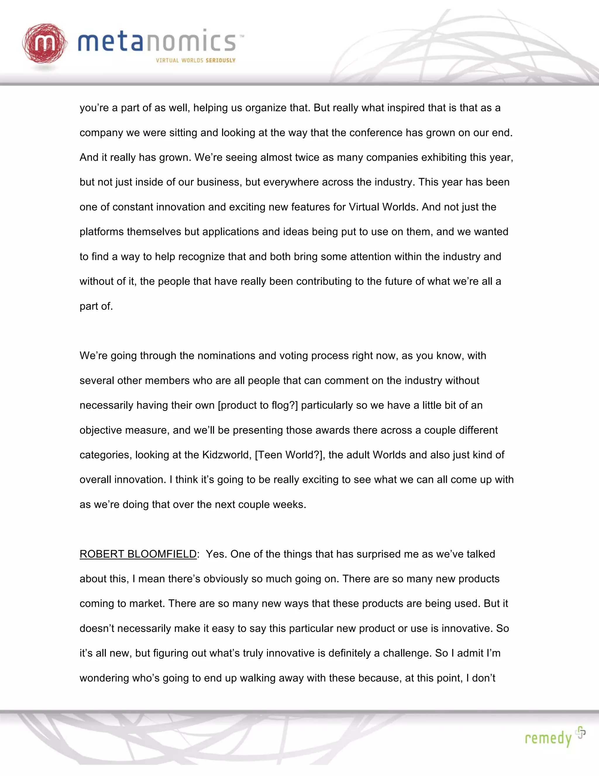 you’re a part of as well, helping us organize that. But really what inspired that is that as a

company we were sitting and looking at the way that the conference has grown on our end.

And it really has grown. We’re seeing almost twice as many companies exhibiting this year,

but not just inside of our business, but everywhere across the industry. This year has been

one of constant innovation and exciting new features for Virtual Worlds. And not just the

platforms themselves but applications and ideas being put to use on them, and we wanted

to find a way to help recognize that and both bring some attention within the industry and

without of it, the people that have really been contributing to the future of what we’re all a

part of.



We’re going through the nominations and voting process right now, as you know, with

several other members who are all people that can comment on the industry without

necessarily having their own [product to flog?] particularly so we have a little bit of an

objective measure, and we’ll be presenting those awards there across a couple different

categories, looking at the Kidzworld, [Teen World?], the adult Worlds and also just kind of

overall innovation. I think it’s going to be really exciting to see what we can all come up with

as we’re doing that over the next couple weeks.



ROBERT BLOOMFIELD: Yes. One of the things that has surprised me as we’ve talked

about this, I mean there’s obviously so much going on. There are so many new products

coming to market. There are so many new ways that these products are being used. But it

doesn’t necessarily make it easy to say this particular new product or use is innovative. So

it’s all new, but figuring out what’s truly innovative is definitely a challenge. So I admit I’m

wondering who’s going to end up walking away with these because, at this point, I don’t
 