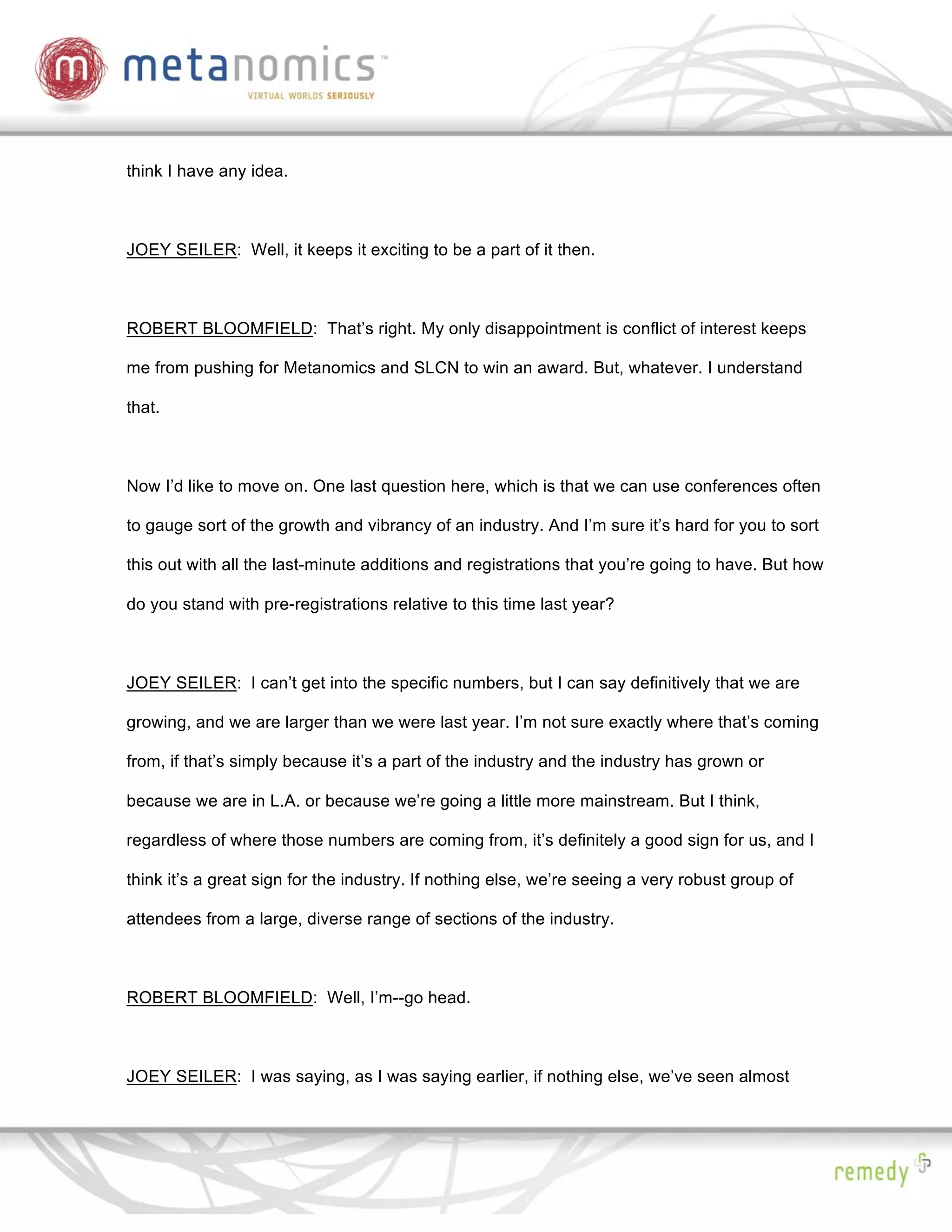 think I have any idea.



JOEY SEILER: Well, it keeps it exciting to be a part of it then.



ROBERT BLOOMFIELD: That’s right. My only disappointment is conflict of interest keeps

me from pushing for Metanomics and SLCN to win an award. But, whatever. I understand

that.



Now I’d like to move on. One last question here, which is that we can use conferences often

to gauge sort of the growth and vibrancy of an industry. And I’m sure it’s hard for you to sort

this out with all the last-minute additions and registrations that you’re going to have. But how

do you stand with pre-registrations relative to this time last year?



JOEY SEILER: I can’t get into the specific numbers, but I can say definitively that we are

growing, and we are larger than we were last year. I’m not sure exactly where that’s coming

from, if that’s simply because it’s a part of the industry and the industry has grown or

because we are in L.A. or because we’re going a little more mainstream. But I think,

regardless of where those numbers are coming from, it’s definitely a good sign for us, and I

think it’s a great sign for the industry. If nothing else, we’re seeing a very robust group of

attendees from a large, diverse range of sections of the industry.



ROBERT BLOOMFIELD: Well, I’m--go head.



JOEY SEILER: I was saying, as I was saying earlier, if nothing else, we’ve seen almost
 
