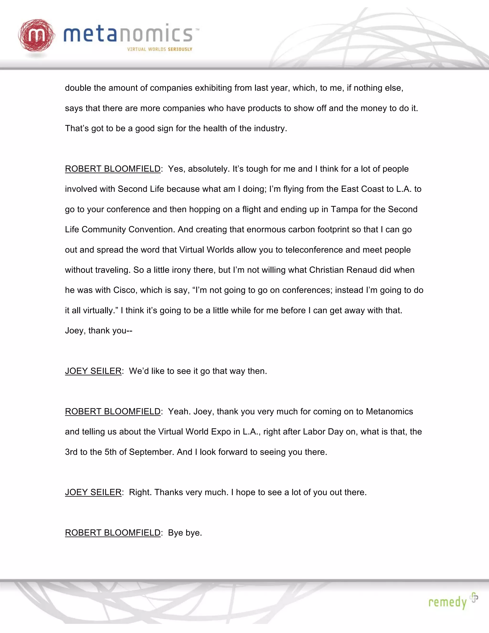double the amount of companies exhibiting from last year, which, to me, if nothing else,

says that there are more companies who have products to show off and the money to do it.

That’s got to be a good sign for the health of the industry.



ROBERT BLOOMFIELD: Yes, absolutely. It’s tough for me and I think for a lot of people

involved with Second Life because what am I doing; I’m flying from the East Coast to L.A. to

go to your conference and then hopping on a flight and ending up in Tampa for the Second

Life Community Convention. And creating that enormous carbon footprint so that I can go

out and spread the word that Virtual Worlds allow you to teleconference and meet people

without traveling. So a little irony there, but I’m not willing what Christian Renaud did when

he was with Cisco, which is say, “I’m not going to go on conferences; instead I’m going to do

it all virtually.” I think it’s going to be a little while for me before I can get away with that.

Joey, thank you--



JOEY SEILER: We’d like to see it go that way then.



ROBERT BLOOMFIELD: Yeah. Joey, thank you very much for coming on to Metanomics

and telling us about the Virtual World Expo in L.A., right after Labor Day on, what is that, the

3rd to the 5th of September. And I look forward to seeing you there.



JOEY SEILER: Right. Thanks very much. I hope to see a lot of you out there.



ROBERT BLOOMFIELD: Bye bye.
 