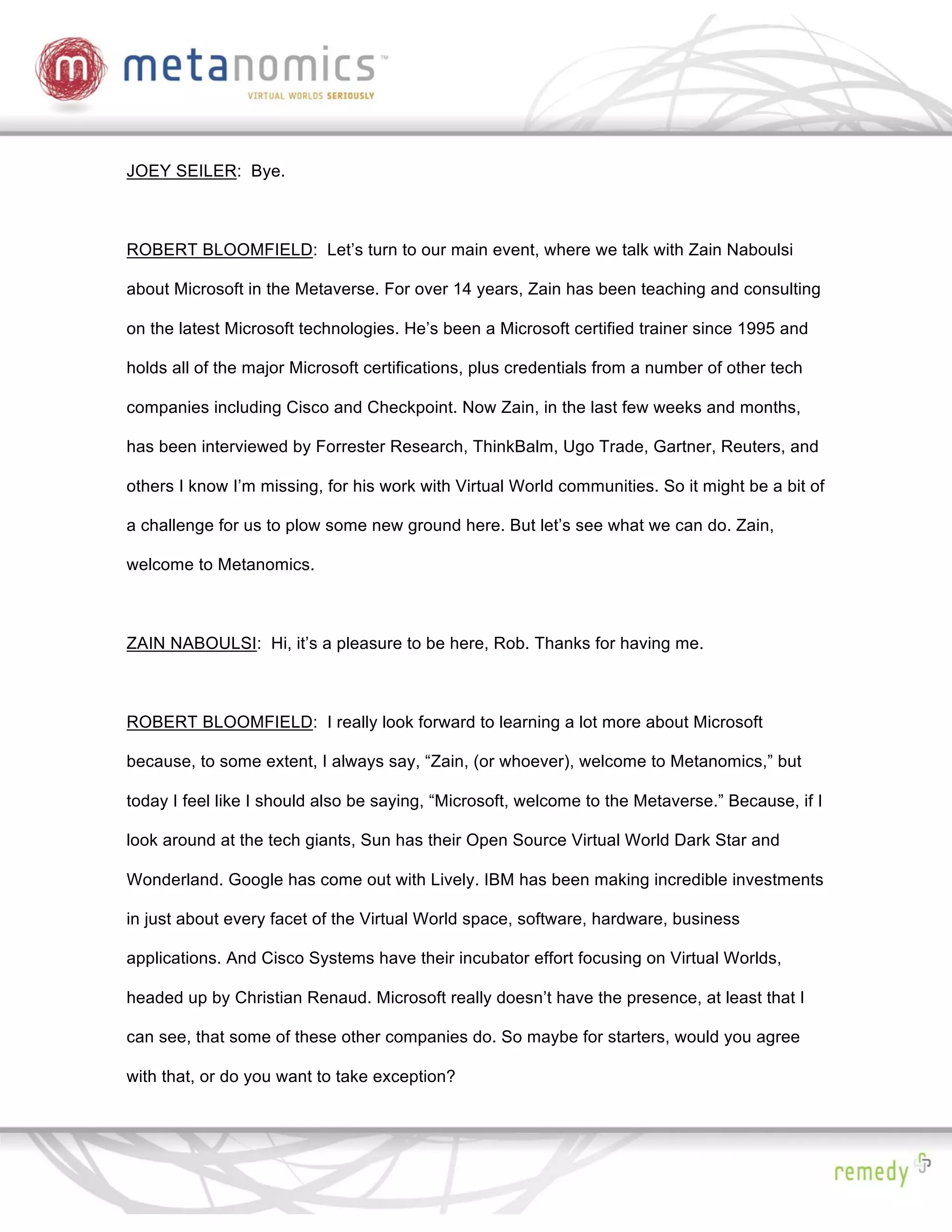 JOEY SEILER: Bye.



ROBERT BLOOMFIELD: Let’s turn to our main event, where we talk with Zain Naboulsi

about Microsoft in the Metaverse. For over 14 years, Zain has been teaching and consulting

on the latest Microsoft technologies. He’s been a Microsoft certified trainer since 1995 and

holds all of the major Microsoft certifications, plus credentials from a number of other tech

companies including Cisco and Checkpoint. Now Zain, in the last few weeks and months,

has been interviewed by Forrester Research, ThinkBalm, Ugo Trade, Gartner, Reuters, and

others I know I’m missing, for his work with Virtual World communities. So it might be a bit of

a challenge for us to plow some new ground here. But let’s see what we can do. Zain,

welcome to Metanomics.



ZAIN NABOULSI: Hi, it’s a pleasure to be here, Rob. Thanks for having me.



ROBERT BLOOMFIELD: I really look forward to learning a lot more about Microsoft

because, to some extent, I always say, “Zain, (or whoever), welcome to Metanomics,” but

today I feel like I should also be saying, “Microsoft, welcome to the Metaverse.” Because, if I

look around at the tech giants, Sun has their Open Source Virtual World Dark Star and

Wonderland. Google has come out with Lively. IBM has been making incredible investments

in just about every facet of the Virtual World space, software, hardware, business

applications. And Cisco Systems have their incubator effort focusing on Virtual Worlds,

headed up by Christian Renaud. Microsoft really doesn’t have the presence, at least that I

can see, that some of these other companies do. So maybe for starters, would you agree

with that, or do you want to take exception?
 
