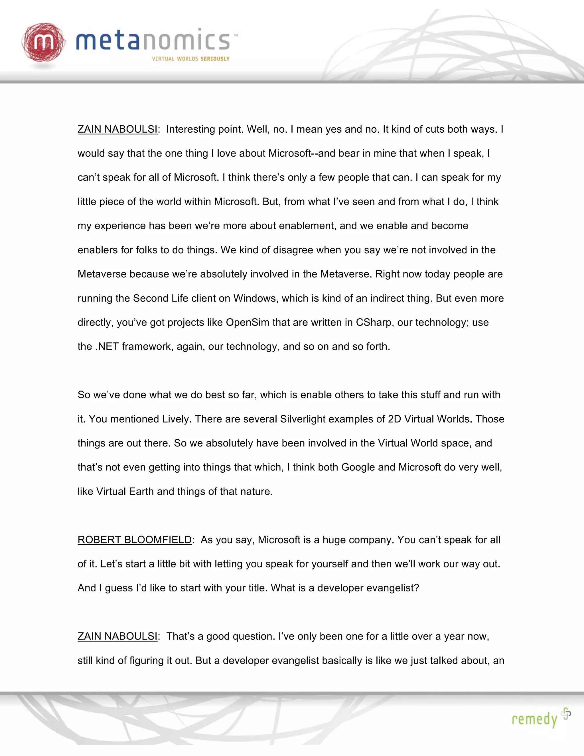 ZAIN NABOULSI: Interesting point. Well, no. I mean yes and no. It kind of cuts both ways. I

would say that the one thing I love about Microsoft--and bear in mine that when I speak, I

can’t speak for all of Microsoft. I think there’s only a few people that can. I can speak for my

little piece of the world within Microsoft. But, from what I’ve seen and from what I do, I think

my experience has been we’re more about enablement, and we enable and become

enablers for folks to do things. We kind of disagree when you say we’re not involved in the

Metaverse because we’re absolutely involved in the Metaverse. Right now today people are

running the Second Life client on Windows, which is kind of an indirect thing. But even more

directly, you’ve got projects like OpenSim that are written in CSharp, our technology; use

the .NET framework, again, our technology, and so on and so forth.



So we’ve done what we do best so far, which is enable others to take this stuff and run with

it. You mentioned Lively. There are several Silverlight examples of 2D Virtual Worlds. Those

things are out there. So we absolutely have been involved in the Virtual World space, and

that’s not even getting into things that which, I think both Google and Microsoft do very well,

like Virtual Earth and things of that nature.



ROBERT BLOOMFIELD: As you say, Microsoft is a huge company. You can’t speak for all

of it. Let’s start a little bit with letting you speak for yourself and then we’ll work our way out.

And I guess I’d like to start with your title. What is a developer evangelist?



ZAIN NABOULSI: That’s a good question. I’ve only been one for a little over a year now,

still kind of figuring it out. But a developer evangelist basically is like we just talked about, an
 